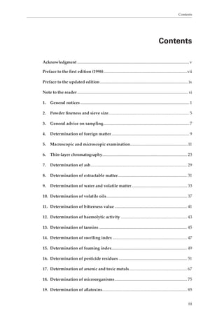 Contents 
Contents 
Acknowledgment ............................................................................................................v 
Preface to the first edition (1998).................................................................................vii 
Preface to the updated edition ..................................................................................... ix 
Note to the reader ........................................................................................................... xi 
1. General notices ......................................................................................................... 1 
2. Powder fineness and sieve size .............................................................................. 5 
3. General advice on sampling ................................................................................... 7 
4. Determination of foreign matter ........................................................................... 9 
5. Macroscopic and microscopic examination ........................................................11 
6. Thin-layer chromatography.................................................................................. 23 
7. Determination of ash ............................................................................................. 29 
8. Determination of extractable matter ................................................................... 31 
9. Determination of water and volatile matter...................................................... 33 
10. Determination of volatile oils .............................................................................. 37 
11. Determination of bitterness value ...................................................................... 41 
12. Determination of haemolytic activity ................................................................ 43 
13. Determination of tannins ..................................................................................... 45 
14. Determination of swelling index ........................................................................ 47 
15. Determination of foaming index ......................................................................... 49 
16. Determination of pesticide residues .................................................................. 51 
17. Determination of arsenic and toxic metals ........................................................ 67 
18. Determination of microorganisms ...................................................................... 75 
19. Determination of aflatoxins .................................................................................. 85 
iii 
 