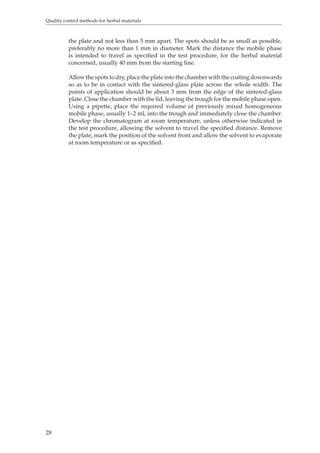 Quality control methods for herbal materials 
28 
the plate and not less than 5 mm apart. The spots should be as small as possible, 
preferably no more than 1 mm in diameter. Mark the distance the mobile phase 
is intended to travel as specified in the test procedure, for the herbal material 
concerned, usually 40 mm from the starting line. 
Allow the spots to dry, place the plate into the chamber with the coating downwards 
so as to be in contact with the sintered-glass plate across the whole width. The 
points of application should be about 3 mm from the edge of the sintered-glass 
plate. Close the chamber with the lid, leaving the trough for the mobile phase open. 
Using a pipette, place the required volume of previously mixed homogeneous 
mobile phase, usually 1–2 ml, into the trough and immediately close the chamber. 
Develop the chromatogram at room temperature, unless otherwise indicated in 
the test procedure, allowing the solvent to travel the specified distance. Remove 
the plate, mark the position of the solvent front and allow the solvent to evaporate 
at room temperature or as specified. 
 