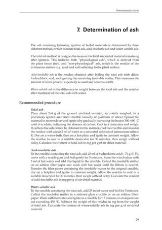 Determination of ash 
7. Determination of ash 
The ash remaining following ignition of herbal materials is determined by three 
different methods which measure total ash, acid-insoluble ash and water-soluble ash. 
The total ash method is designed to measure the total amount of material remaining 
after ignition. This includes both “physiological ash”, which is derived from 
the plant tissue itself, and “non-physiological” ash, which is the residue of the 
extraneous matter (e.g. sand and soil) adhering to the plant surface. 
Acid-insoluble ash is the residue obtained after boiling the total ash with dilute 
hydrochloric acid, and igniting the remaining insoluble matter. This measures the 
amount of silica present, especially as sand and siliceous earth. 
Water-soluble ash is the difference in weight between the total ash and the residue 
after treatment of the total ash with water. 
29 
Recommended procedure 
Total ash 
Place about 2–4 g of the ground air-dried material, accurately weighed, in a 
previously ignited and tared crucible (usually of platinum or silica). Spread the 
material in an even layer and ignite it by gradually increasing the heat to 500–600 °C 
until it is white, indicating the absence of carbon. Cool in a desiccator and weigh. 
If carbon-free ash cannot be obtained in this manner, cool the crucible and moisten 
the residue with about 2 ml of water or a saturated solution of ammonium nitrate 
R. Dry on a water-bath, then on a hot-plate and ignite to constant weight. Allow 
the residue to cool in a suitable desiccator for 30 minutes, then weigh without 
delay. Calculate the content of total ash in mg per g of air-dried material. 
Acid-insoluble ash 
To the crucible containing the total ash, add 25 ml of hydrochloric acid (~70 g/l) TS, 
cover with a watch-glass and boil gently for 5 minutes. Rinse the watch-glass with 
5 ml of hot water and add this liquid to the crucible. Collect the insoluble matter 
on an ashless filter-paper and wash with hot water until the filtrate is neutral. 
Transfer the filter-paper containing the insoluble matter to the original crucible, 
dry on a hotplate and ignite to constant weight. Allow the residue to cool in a 
suitable desiccator for 30 minutes, then weigh without delay. Calculate the content 
of acid-insoluble ash in mg per g of air-dried material. 
Water-soluble ash 
To the crucible containing the total ash, add 25 ml of water and boil for 5 minutes. 
Collect the insoluble matter in a sintered-glass crucible or on an ashless filter-paper. 
Wash with hot water and ignite in a crucible for 15 minutes at a temperature 
not exceeding 450 °C. Subtract the weight of this residue in mg from the weight 
of total ash. Calculate the content of water-soluble ash in mg per g of air-dried 
material. 
 