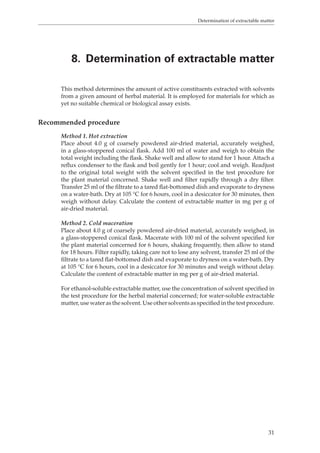 Determination of extractable matter 
8. Determination of extractable matter 
This method determines the amount of active constituents extracted with solvents 
from a given amount of herbal material. It is employed for materials for which as 
yet no suitable chemical or biological assay exists. 
31 
Recommended procedure 
Method 1. Hot extraction 
Place about 4.0 g of coarsely powdered air-dried material, accurately weighed, 
in a glass-stoppered conical flask. Add 100 ml of water and weigh to obtain the 
total weight including the flask. Shake well and allow to stand for 1 hour. Attach a 
reflux condenser to the flask and boil gently for 1 hour; cool and weigh. Readjust 
to the original total weight with the solvent specified in the test procedure for 
the plant material concerned. Shake well and filter rapidly through a dry filter. 
Transfer 25 ml of the filtrate to a tared flat-bottomed dish and evaporate to dryness 
on a water-bath. Dry at 105 °C for 6 hours, cool in a desiccator for 30 minutes, then 
weigh without delay. Calculate the content of extractable matter in mg per g of 
air-dried material. 
Method 2. Cold maceration 
Place about 4.0 g of coarsely powdered air-dried material, accurately weighed, in 
a glass-stoppered conical flask. Macerate with 100 ml of the solvent specified for 
the plant material concerned for 6 hours, shaking frequently, then allow to stand 
for 18 hours. Filter rapidly, taking care not to lose any solvent, transfer 25 ml of the 
filtrate to a tared flat-bottomed dish and evaporate to dryness on a water-bath. Dry 
at 105 °C for 6 hours, cool in a desiccator for 30 minutes and weigh without delay. 
Calculate the content of extractable matter in mg per g of air-dried material. 
For ethanol-soluble extractable matter, use the concentration of solvent specified in 
the test procedure for the herbal material concerned; for water-soluble extractable 
matter, use water as the solvent. Use other solvents as specified in the test procedure. 
 