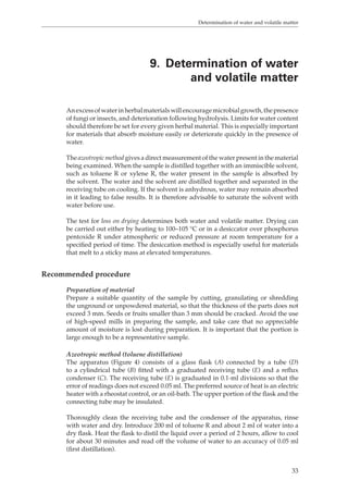 Determination of water and volatile matter 
9. Determination of water 
and volatile matter 
An excess of water in herbal materials will encourage microbial growth, the presence 
of fungi or insects, and deterioration following hydrolysis. Limits for water content 
should therefore be set for every given herbal material. This is especially important 
for materials that absorb moisture easily or deteriorate quickly in the presence of 
water. 
The azeotropic method gives a direct measurement of the water present in the material 
being examined. When the sample is distilled together with an immiscible solvent, 
such as toluene R or xylene R, the water present in the sample is absorbed by 
the solvent. The water and the solvent are distilled together and separated in the 
receiving tube on cooling. If the solvent is anhydrous, water may remain absorbed 
in it leading to false results. It is therefore advisable to saturate the solvent with 
water before use. 
The test for loss on drying determines both water and volatile matter. Drying can 
be carried out either by heating to 100–105 °C or in a desiccator over phosphorus 
pentoxide R under atmospheric or reduced pressure at room temperature for a 
specified period of time. The desiccation method is especially useful for materials 
that melt to a sticky mass at elevated temperatures. 
33 
Recommended procedure 
Preparation of material 
Prepare a suitable quantity of the sample by cutting, granulating or shredding 
the unground or unpowdered material, so that the thickness of the parts does not 
exceed 3 mm. Seeds or fruits smaller than 3 mm should be cracked. Avoid the use 
of high-speed mills in preparing the sample, and take care that no appreciable 
amount of moisture is lost during preparation. It is important that the portion is 
large enough to be a representative sample. 
Azeotropic method (toluene distillation) 
The apparatus (Figure 4) consists of a glass flask (A) connected by a tube (D) 
to a cylindrical tube (B) fitted with a graduated receiving tube (E) and a reflux 
condenser (C). The receiving tube (E) is graduated in 0.1-ml divisions so that the 
error of readings does not exceed 0.05 ml. The preferred source of heat is an electric 
heater with a rheostat control, or an oil-bath. The upper portion of the flask and the 
connecting tube may be insulated. 
Thoroughly clean the receiving tube and the condenser of the apparatus, rinse 
with water and dry. Introduce 200 ml of toluene R and about 2 ml of water into a 
dry flask. Heat the flask to distil the liquid over a period of 2 hours, allow to cool 
for about 30 minutes and read off the volume of water to an accuracy of 0.05 ml 
(first distillation). 
 