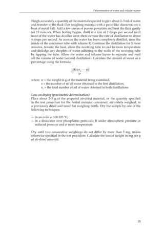 Determination of water and volatile matter 
Weigh accurately a quantity of the material expected to give about 2–3 ml of water 
and transfer to the flask (For weighing material with a paste-like character, use a 
boat of metal foil). Add a few pieces of porous porcelain and heat the flask gently 
for 15 minutes. When boiling begins, distil at a rate of 2 drops per second until 
most of the water has distilled over, then increase the rate of distillation to about 
4 drops per second. As soon as the water has been completely distilled, rinse the 
inside of the condenser tube with toluene R. Continue the distillation for 5 more 
minutes, remove the heat, allow the receiving tube to cool to room temperature 
and dislodge any droplets of water adhering to the walls of the receiving tube 
by tapping the tube. Allow the water and toluene layers to separate and read 
off the volume of water (second distillation). Calculate the content of water as a 
percentage using the formula: 
35 
100 (n1 — n) 
w 
where w = the weight in g of the material being examined; 
n = the number of ml of water obtained in the first distillation; 
= the total number of ml of water obtained in both distillations. 
n1 
Loss on drying (gravimetric determination) 
Place about 2–5 g of the prepared air-dried material, or the quantity specified 
in the test procedure for the herbal material concerned, accurately weighed, in 
a previously dried and tared flat weighing bottle. Dry the sample by one of the 
following techniques: 
— in an oven at 100-105 °C; 
— in a desiccator over phosphorus pentoxide R under atmospheric pressure or 
reduced pressure and at room temperature. 
Dry until two consecutive weighings do not differ by more than 5 mg, unless 
otherwise specified in the test procedure. Calculate the loss of weight in mg per g 
of air-dried material. 
 