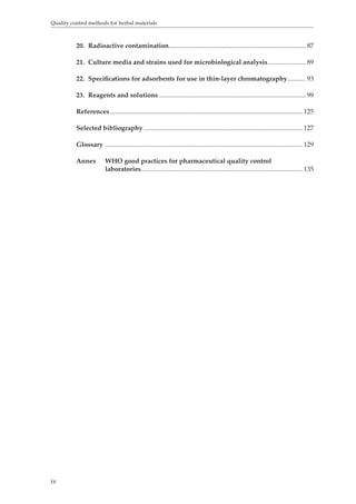 Quality control methods for herbal materials 
iv 
20. Radioactive contamination ................................................................................... 87 
21. Culture media and strains used for microbiological analysis ....................... 89 
22. Specifications for adsorbents for use in thin-layer chromatography ........... 93 
23. Reagents and solutions ......................................................................................... 99 
References ..................................................................................................................... 125 
Selected bibliography ................................................................................................. 127 
Glossary ........................................................................................................................ 129 
Annex WHO good practices for pharmaceutical quality control 
laboratories .................................................................................................. 135 
 