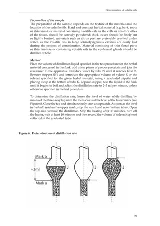 Determination of volatile oils 
Preparation of the sample 
The preparation of the sample depends on the texture of the material and the 
location of the volatile oils. Hard and compact herbal material (e.g. bark, roots 
or rhizomes), or material containing volatile oils in the cells or small cavities 
of the tissue, should be coarsely powdered; thick leaves should be finely cut 
or lightly bruised; materials such as citrus peel are preferably crushed under 
water, as the volatile oils in large schizolysigenous cavities are easily lost 
during the process of comminution. Material consisting of thin floral parts 
or thin laminae or containing volatile oils in the epidermal glands should be 
distilled whole. 
Method 
Place the volume of distillation liquid specified in the test procedure for the herbal 
material concerned in the flask, add a few pieces of porous porcelain and join the 
condenser to the apparatus. Introduce water by tube N until it reaches level B. 
Remove stopper (K’) and introduce the appropriate volume of xylene R or the 
solvent specified for the given herbal material, using a graduated pipette and 
placing its tip at the bottom of tube K. Replace stopper, heat the liquid in the flask 
until it begins to boil and adjust the distillation rate to 2–3 ml per minute, unless 
otherwise specified in the test procedure. 
To determine the distillation rate, lower the level of water while distilling by 
means of the three-way tap until the meniscus is at the level of the lower mark (see 
Figure 6). Close the tap and simultaneously start a stopwatch. As soon as the level 
in the bulb reaches the upper mark, stop the watch and note the time taken. Open 
the tap and continue the distillation. Stop the heating after 30 minutes, turn off 
the heater, wait at least 10 minutes and then record the volume of solvent (xylene) 
collected in the graduated tube. 
39 
Figure 6. Determination of distillation rate 
 