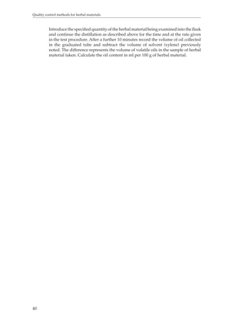 Quality control methods for herbal materials 
40 
Introduce the specified quantity of the herbal material being examined into the flask 
and continue the distillation as described above for the time and at the rate given 
in the test procedure. After a further 10 minutes record the volume of oil collected 
in the graduated tube and subtract the volume of solvent (xylene) previously 
noted. The difference represents the volume of volatile oils in the sample of herbal 
material taken. Calculate the oil content in ml per 100 g of herbal material. 
 