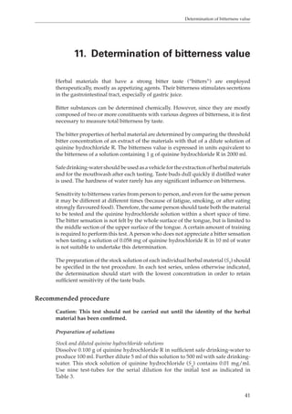 Determination of bitterness value 
11. Determination of bitterness value 
Herbal materials that have a strong bitter taste (“bitters”) are employed 
therapeutically, mostly as appetizing agents. Their bitterness stimulates secretions 
in the gastrointestinal tract, especially of gastric juice. 
Bitter substances can be determined chemically. However, since they are mostly 
composed of two or more constituents with various degrees of bitterness, it is first 
necessary to measure total bitterness by taste. 
The bitter properties of herbal material are determined by comparing the threshold 
bitter concentration of an extract of the materials with that of a dilute solution of 
quinine hydrochloride R. The bitterness value is expressed in units equivalent to 
the bitterness of a solution containing 1 g of quinine hydrochloride R in 2000 ml. 
Safe drinking-water should be used as a vehicle for the extraction of herbal materials 
and for the mouthwash after each tasting. Taste buds dull quickly if distilled water 
is used. The hardness of water rarely has any significant influence on bitterness. 
Sensitivity to bitterness varies from person to person, and even for the same person 
it may be different at different times (because of fatigue, smoking, or after eating 
strongly flavoured food). Therefore, the same person should taste both the material 
to be tested and the quinine hydrochloride solution within a short space of time. 
The bitter sensation is not felt by the whole surface of the tongue, but is limited to 
the middle section of the upper surface of the tongue. A certain amount of training 
is required to perform this test. A person who does not appreciate a bitter sensation 
when tasting a solution of 0.058 mg of quinine hydrochloride R in 10 ml of water 
is not suitable to undertake this determination. 
The preparation of the stock solution of each individual herbal material (ST) should 
be specified in the test procedure. In each test series, unless otherwise indicated, 
the determination should start with the lowest concentration in order to retain 
sufficient sensitivity of the taste buds. 
41 
Recommended procedure 
Caution: This test should not be carried out until the identity of the herbal 
material has been confirmed. 
Preparation of solutions 
Stock and diluted quinine hydrochloride solutions 
Dissolve 0.100 g of quinine hydrochloride R in sufficient safe drinking-water to 
produce 100 ml. Further dilute 5 ml of this solution to 500 ml with safe drinking-water. 
This stock solution of quinine hydrochloride (Sq) contains 0.01 mg/ml. 
Use nine test-tubes for the serial dilution for the initial test as indicated in 
Table 3. 
 