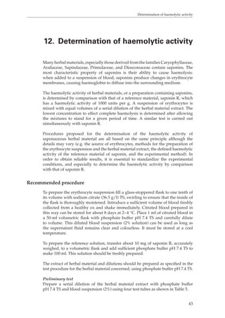 Determination of haemolytic activity 
12. Determination of haemolytic activity 
Many herbal materials, especially those derived from the families Caryophyllaceae, 
Araliaceae, Sapindaceae, Primulaceae, and Dioscoreaceae contain saponins. The 
most characteristic property of saponins is their ability to cause haemolysis: 
when added to a suspension of blood, saponins produce changes in erythrocyte 
membranes, causing haemoglobin to diffuse into the surrounding medium. 
The haemolytic activity of herbal materials, or a preparation containing saponins, 
is determined by comparison with that of a reference material, saponin R, which 
has a haemolytic activity of 1000 units per g. A suspension of erythrocytes is 
mixed with equal volumes of a serial dilution of the herbal material extract. The 
lowest concentration to effect complete haemolysis is determined after allowing 
the mixtures to stand for a given period of time. A similar test is carried out 
simultaneously with saponin R. 
Procedures proposed for the determination of the haemolytic activity of 
saponaceous herbal material are all based on the same principle although the 
details may vary (e.g. the source of erythrocytes, methods for the preparation of 
the erythrocyte suspension and the herbal material extract, the defined haemolytic 
activity of the reference material of saponin, and the experimental method). In 
order to obtain reliable results, it is essential to standardize the experimental 
conditions, and especially to determine the haemolytic activity by comparison 
with that of saponin R. 
43 
Recommended procedure 
To prepare the erythrocyte suspension fill a glass-stoppered flask to one tenth of 
its volume with sodium citrate (36.5 g/l) TS, swirling to ensure that the inside of 
the flask is thoroughly moistened. Introduce a sufficient volume of blood freshly 
collected from a healthy ox and shake immediately. Citrated blood prepared in 
this way can be stored for about 8 days at 2−4 °C. Place 1 ml of citrated blood in 
a 50-ml volumetric flask with phosphate buffer pH 7.4 TS and carefully dilute 
to volume. This diluted blood suspension (2% solution) can be used as long as 
the supernatant fluid remains clear and colourless. It must be stored at a cool 
temperature. 
To prepare the reference solution, transfer about 10 mg of saponin R, accurately 
weighed, to a volumetric flask and add sufficient phosphate buffer pH 7.4 TS to 
make 100 ml. This solution should be freshly prepared. 
The extract of herbal material and dilutions should be prepared as specified in the 
test procedure for the herbal material concerned, using phosphate buffer pH 7.4 TS. 
Preliminary test 
Prepare a serial dilution of the herbal material extract with phosphate buffer 
pH 7.4 TS and blood suspension (2%) using four test-tubes as shown in Table 5. 
 