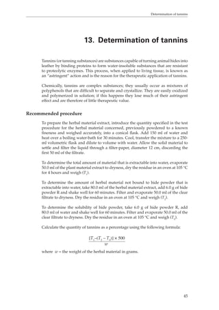 Determination of tannins 
13. Determination of tannins 
Tannins (or tanning substances) are substances capable of turning animal hides into 
leather by binding proteins to form water-insoluble substances that are resistant 
to proteolytic enzymes. This process, when applied to living tissue, is known as 
an “astringent” action and is the reason for the therapeutic application of tannins. 
Chemically, tannins are complex substances; they usually occur as mixtures of 
polyphenols that are difficult to separate and crystallize. They are easily oxidized 
and polymerized in solution; if this happens they lose much of their astringent 
effect and are therefore of little therapeutic value. 
45 
Recommended procedure 
To prepare the herbal material extract, introduce the quantity specified in the test 
procedure for the herbal material concerned, previously powdered to a known 
fineness and weighed accurately, into a conical flask. Add 150 ml of water and 
heat over a boiling water-bath for 30 minutes. Cool, transfer the mixture to a 250- 
ml volumetric flask and dilute to volume with water. Allow the solid material to 
settle and filter the liquid through a filter-paper, diameter 12 cm, discarding the 
first 50 ml of the filtrate. 
To determine the total amount of material that is extractable into water, evaporate 
50.0 ml of the plant material extract to dryness, dry the residue in an oven at 105 °C 
for 4 hours and weigh (T1). 
To determine the amount of herbal material not bound to hide powder that is 
extractable into water, take 80.0 ml of the herbal material extract, add 6.0 g of hide 
powder R and shake well for 60 minutes. Filter and evaporate 50.0 ml of the clear 
filtrate to dryness. Dry the residue in an oven at 105 °C and weigh (T2). 
To determine the solubility of hide powder, take 6.0 g of hide powder R, add 
80.0 ml of water and shake well for 60 minutes. Filter and evaporate 50.0 ml of the 
clear filtrate to dryness. Dry the residue in an oven at 105 °C and weigh (T0). 
Calculate the quantity of tannins as a percentage using the following formula: 
[T1–(T2 – T0)] × 500 
w 
where w = the weight of the herbal material in grams. 
 