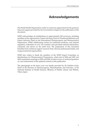 Acknowledgements 
Acknowledgements 
The World Health Organization wishes to express its appreciation for the generous 
financial support provided by the Government of Japan for the publication of this 
document. 
WHO acknowledges its indebtedness to approximately 260 reviewers, including 
members of the organization’s Expert Advisory Panel on Traditional Medicine and 
Expert Advisory Panel on the International Pharmacopoeia and Pharmaceutical 
Preparations, WHO collaborating centres for traditional medicine, and national 
regulatory authorities in over 114 countries who provided national information, 
comments and advice on the draft texts. The preparation of this document 
benefited from technical support received from relevant professional bodies and 
nongovernmental organizations. 
WHO also wishes to thank the members of the WHO Expert Committee on 
Specifications for Pharmaceutical Preparations, which met in 2004 and 2007 and 
held consultation meetings in 2005 and 2006, for their review of, technical guidance 
on, and endorsement of the updated contents of this publication. 
The photograph on the front cover was kindly provided by Dr Yukihiro Goda, 
Head of the Division of Pharmacognosy, Phytochemistry and Narcotics, at the 
National Institute of Health Sciences, Ministry of Health, Labour and Welfare, 
Tokyo, Japan. 
v 
 