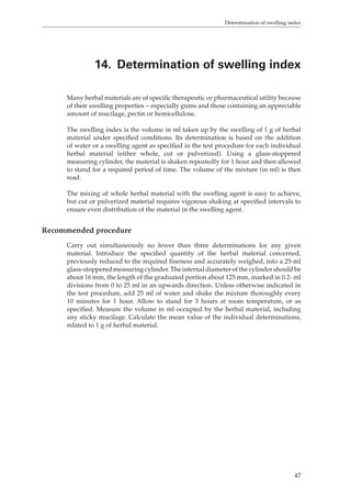 Determination of swelling index 
14. Determination of swelling index 
Many herbal materials are of specific therapeutic or pharmaceutical utility because 
of their swelling properties − especially gums and those containing an appreciable 
amount of mucilage, pectin or hemicellulose. 
The swelling index is the volume in ml taken up by the swelling of 1 g of herbal 
material under specified conditions. Its determination is based on the addition 
of water or a swelling agent as specified in the test procedure for each individual 
herbal material (either whole, cut or pulverized). Using a glass-stoppered 
measuring cylinder, the material is shaken repeatedly for 1 hour and then allowed 
to stand for a required period of time. The volume of the mixture (in ml) is then 
read. 
The mixing of whole herbal material with the swelling agent is easy to achieve, 
but cut or pulverized material requires vigorous shaking at specified intervals to 
ensure even distribution of the material in the swelling agent. 
47 
Recommended procedure 
Carry out simultaneously no fewer than three determinations for any given 
material. Introduce the specified quantity of the herbal material concerned, 
previously reduced to the required fineness and accurately weighed, into a 25-ml 
glass-stoppered measuring cylinder. The internal diameter of the cylinder should be 
about 16 mm, the length of the graduated portion about 125 mm, marked in 0.2- ml 
divisions from 0 to 25 ml in an upwards direction. Unless otherwise indicated in 
the test procedure, add 25 ml of water and shake the mixture thoroughly every 
10 minutes for 1 hour. Allow to stand for 3 hours at room temperature, or as 
specified. Measure the volume in ml occupied by the herbal material, including 
any sticky mucilage. Calculate the mean value of the individual determinations, 
related to 1 g of herbal material. 
 