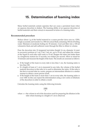 Determination of foaming index 
15. Determination of foaming index 
Many herbal materials contain saponins that can cause a persistent foam when 
an aqueous decoction is shaken. The foaming ability of an aqueous decoction of 
herbal materials and their extracts is measured in terms of a foaming index. 
49 
Recommended procedure 
Reduce about 1 g of the herbal material to a coarse powder (sieve size no. 1250), 
weigh accurately and transfer to a 500-ml conical flask containing 100 ml of boiling 
water. Maintain at moderate boiling for 30 minutes. Cool and filter into a 100-ml 
volumetric flask and add sufficient water through the filter to dilute to volume. 
Pour the decoction into 10 stoppered test-tubes (height 16 cm, diameter 16 mm) 
in successive portions of 1 ml, 2 ml, 3 ml, etc. up to 10 ml, and adjust the volume 
of the liquid in each tube with water to 10 ml. Stopper the tubes and shake them 
in a lengthwise motion for 15 seconds, two shakes per second. Allow to stand for 
15 minutes and measure the height of the foam. The results are assessed as follows: 
O If the height of the foam in every tube is less than 1 cm, the foaming index is 
less than 100. 
O If a height of foam of 1 cm is measured in any tube, the volume of the herbal 
material decoction in this tube (a) is used to determine the index. If this tube is 
the first or second tube in a series, prepare an intermediate dilution in a similar 
manner to obtain a more precise result. 
O If the height of the foam is more than 1 cm in every tube, the foaming index is 
over 1000. In this case repeat the determination using a new series of dilutions 
of the decoction in order to obtain a result. 
Calculate the foaming index using the following formula: 
1000 
a 
where a = the volume in ml of the decoction used for preparing the dilution in the 
tube where foaming to a height of 1 cm is observed. 
 