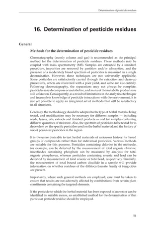 Determination of pesticide residues 
16. Determination of pesticide residues 
51 
General 
Methods for the determination of pesticide residues 
Chromatography (mostly column and gas) is recommended as the principal 
method for the determination of pesticide residues. These methods may be 
coupled with mass spectrometry (MS). Samples are extracted by a standard 
procedure, impurities are removed by partition and/or adsorption, and the 
presence of a moderately broad spectrum of pesticides is measured in a single 
determination. However, these techniques are not universally applicable. 
Some pesticides are satisfactorily carried through the extraction and clean-up 
procedures, others are recovered with a poor yield, and some are lost entirely. 
Following chromatography, the separations may not always be complete, 
pesticides may decompose or metabolize, and many of the metabolic products are 
still unknown. Consequently, as a result of limitations in the analytical technique 
and incomplete knowledge of pesticide interactions with the environment, it is 
not yet possible to apply an integrated set of methods that will be satisfactory 
in all situations. 
Generally, the methodology should be adapted to the type of herbal material being 
tested, and modifications may be necessary for different samples — including 
seeds, leaves, oils, extracts and finished products — and for samples containing 
different quantities of moisture. Also, the spectrum of pesticides to be tested for is 
dependent on the specific pesticides used on the herbal material and the history of 
use of persistent pesticides in the region. 
It is therefore desirable to test herbal materials of unknown history for broad 
groups of compounds rather than for individual pesticides. Various methods 
are suitable for this purpose. Pesticides containing chlorine in the molecule, 
for example, can be detected by the measurement of total organic chlorine; 
insecticides containing phosphate can be measured by analysis for total 
organic phosphorus, whereas pesticides containing arsenic and lead can be 
detected by measurement of total arsenic or total lead, respectively. Similarly, 
the measurement of total bound carbon disulfide in a sample will provide 
information on whether residues of the dithiocarbamate family of fungicides 
are present. 
Importantly, where such general methods are employed, care must be taken to 
ensure that results are not adversely affected by contributions from certain plant 
constituents containing the targeted elements. 
If the pesticide to which the herbal material has been exposed is known or can be 
identified by suitable means, an established method for the determination of that 
particular pesticide residue should be employed. 
 