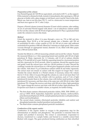 Determination of pesticide residues 
Preparation of the column 
Use Florisil R grade 60/100 PR (or equivalent), activated at 650 °C, as the support. 
If this material is obtained in bulk, transfer it immediately after opening to a 500-ml 
glass jar or bottle with a glass stopper or foil-lined, screw-top lid. Store in the dark. 
Before use, heat at not less than 130 °C, cool in a desiccator to room temperature 
and heat once again to 130 °C after 2 days. 
Prepare a Florisil column (external diameter 22 mm) which contains, after settling, 
10 cm of activated Florisil topped with about 1 cm of anhydrous sodium sulfate 
R. Pre-wet the column with 40–50 ml of light petroleum R. Place a graduated flask 
under the column to receive the eluate. 
Method 
Grind the material to allow it to pass through a sieve no. 710 or 840 and mix 
thoroughly. Place 20–50 g of the ground sample into a blender, add 350 ml 
of acetonitrile R with a water content of 35% (to 350 ml of water add sufficient 
acetonitrile R to produce 1000 ml). Blend for 5 minutes at a high speed. Filter under 
vacuum through an appropriate funnel, diameter 12 cm, fitted with filter paper, 
into a 500-ml suction flask. 
Transfer the filtrate to a 250-ml measuring cylinder and record the volume. Transfer 
the measured filtrate to a 1-litre separating funnel and carefully add 100 ml of light 
petroleum R. Shake vigorously for 1–2 minutes, add 10 ml of sodium chloride 
(400 g/l) TS and 600 ml of water. Hold the separating funnel in a horizontal position 
and mix vigorously for 30–45 seconds. Allow to separate, discard the aqueous layer 
and gently wash the solvent layer with two 100-ml portions of water. Discard the 
washings, transfer the solvent layer to a 100-ml glass-stoppered cylinder, and record 
the volume. Add about 15 g of anhydrous sodium sulfate R and shake vigorously. 
The extract must not remain in contact with this reagent for longer than 1 hour. 
Transfer the extract directly to a Florisil column; if necessary, reduce the volume 
first to 5–10 ml. Allow it to pass through the column at a rate of not more than 5 ml 
per minute. Carefully rinse the cylinder with two portions, each of 5 ml, of light 
petroleum R, transfer them to the column, rinse with further small portions of light 
petroleum R if necessary, and then elute at the same rate with 200 ml of ether/light 
petroleum TS1. Change the receiver and elute with 200 ml of ether/light petroleum 
TS2. Again change the receiver and elute with 200 ml of ether/light petroleum TS3. 
Evaporate each eluate to a suitable volume, as required, for further testing. 
O The first eluate contains chlorinated pesticides (aldrin, DDE, TDE (DDD), o,p’- 
and p,p’-DDT, HCH, heptachlor, heptachlor epoxide, lindane, methoxychlor), 
polychlorinated biphenyls (PCB), and phosphated pesticides (carbophenothion, 
ethion and fenchlorphos). 
O The second eluate contains chlorinated pesticides (dieldrin and endrin) and 
53 
phosphated pesticides (methyl parathion and parathion). 
O The third eluate contains phosphated pesticide (malathion). 
Combustion of the organic matter 
Combustion of the organic matter in oxygen is the preparatory step for the 
determination of chlorine and phosphorus. The pesticide is extracted from the 
sample and purified if necessary. The extract is concentrated, evaporated to 
dryness, transferred to a sample holder, and burned in a suitable conical flask 
flushed with oxygen. The gases produced during combustion are then absorbed 
 