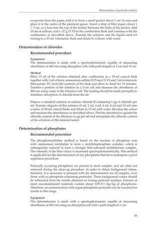Determination of pesticide residues 
evaporate from the paper, fold it to form a small packet about 1 cm2 in area and 
place it in the centre of the platinum gauze. Insert a strip of filter paper, about 1 
× 3 cm, as a fuse into the top of the holder, between the folds of the packet. Add 
10 ml of sulfuric acid (~37 g/l) TS to the combustion flask and continue with the 
combustion as described above. Transfer the solution and the liquid used for 
rinsing to a 25-ml volumetric flask and dilute to volume with water. 
55 
Determination of chlorides 
Recommended procedure 
Equipment 
The determination is made with a spectrophotometer capable of measuring 
absorbance at 460 nm using absorption cells with path-lengths of 2 cm and 10 cm. 
Method 
Place 15 ml of the solution obtained after combustion in a 50-ml conical flask 
together with 1 ml of ferric ammonium sulfate (0.25 mol/l) VS and 3 ml of mercuric 
thiocyanate TS. Swirl the contents of the flask and allow to stand for 10 minutes. 
Transfer a portion of the solution to a 2-cm cell and measure the absorbance at 
460 nm using water in the reference cell. The reading should be made promptly to 
minimize absorption of chloride from the air. 
Prepare a standard solution of sodium chloride R containing 5 μg of chloride per 
ml. Transfer aliquots of this solution (0 ml, 2 ml, 4 ml, 6 ml, 8 ml and 10 ml) into 
a series of 50-ml conical flasks and dilute to 15 ml with water. Develop the colour 
and measure the absorbances as described above. Plot the absorbances against the 
chloride content of the dilutions in μg per ml and interpolate the chloride content 
of the solutions of the material tested. 
Determination of phosphates 
Recommended procedure 
The phosphomolybdate method is based on the reaction of phosphate ions 
with ammonium molybdate to form a molybdophosphate complex, which is 
subsequently reduced to form a strongly blue-coloured molybdenum complex. 
The intensity of the blue colour is measured spectrophotometrically. This method 
is applicable for the determination of any phosphates that have undergone a prior 
separation procedure. 
Naturally occurring phosphates are present in most samples, and are often not 
removed during the clean-up procedure. In order to obtain background values, 
therefore, it is necessary to proceed with the determination for all samples, even 
those with no phosphate-containing pesticides. These background values should 
be subtracted from the results obtained on testing pesticide residues. Extracts of 
most uncontaminated materials contain about 0.05–0.1 mg/kg of phosphorus. 
Therefore, no contamination with organophosphate pesticides can be assumed for 
results in this range. 
Equipment 
The determination is made with a spectrophotometer capable of measuring 
absorbance at 820 nm using an absorption cell with a path-length of 1 cm. 
 