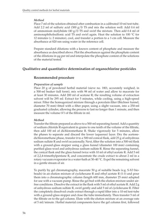 Quality control methods for herbal materials 
56 
Method 
Place 7 ml of the solution obtained after combustion in a calibrated 10-ml test-tube. 
Add 2.2 ml of sulfuric acid (300 g/l) TS and mix the solution well. Add 0.4 ml 
of ammonium molybdate (40 g/l) TS and swirl the mixture. Then add 0.4 ml of 
aminonaphtholsulfonic acid TS and swirl again. Heat the solution to 100 °C for 
12 minutes (± 2 minutes), cool, and transfer a portion to a 1-cm cell. Measure the 
absorbance at 820 nm using water in the reference cell. 
Prepare standard dilutions with a known content of phosphate and measure the 
absorbance as described above. Plot the absorbances against the phosphate content 
of the dilutions in μg per ml and interpolate the phosphate content of the solutions 
of the material tested. 
Qualitative and quantitative determination of organochlorine pesticides 
Recommended procedure 
Preparation of sample 
Place 20 g of powdered herbal material (sieve no. 180), accurately weighed, in 
a 500-ml beaker (tall form), mix with 98 ml of water and allow to macerate for 
at least 30 minutes. Add 200 ml of acetone R; the resulting volume of extraction 
solvent will be 295 ml. Extract for 5 minutes, while cooling, using a high-speed 
mixer. Filter the homogenized mixture through a porcelain filter (Büchner funnel, 
diameter 70 mm) fitted with a filter paper, using a slight vacuum, into a 250-ml 
graduated cylinder, allowing the process to last no longer than 1 minute, and then 
measure the volume (V) of the filtrate in ml. 
Method 
Transfer the filtrate prepared as above to a 500-ml separating funnel. Add a quantity 
of sodium chloride R equivalent in grams to one tenth of the volume of the filtrate, 
then add 100 ml of dichloromethane R. Shake vigorously for 5 minutes, allow 
the phases to separate and discard the lower (aqueous) layer. Dry the acetone-dichloromethane 
phase, transfer it to a 500-ml conical flask, add 25 g of anhydrous 
sodium sulfate R and swirl occasionally. Next, filter the solution into a 500-ml flask 
with a ground-glass stopper using a glass funnel (diameter 100 mm) containing 
purified glass-wool and anhydrous sodium sulfate R. Rinse the separating funnel, 
the conical flask and the glass funnel twice with 10 ml of ethyl acetate R. Add 5 ml 
of 2,2,4-trimethylpentane R, and concentrate the crude extract to about 2 ml in a 
rotary vacuum evaporator in a water-bath at 30–40 °C. Expel the remaining solvent 
in a gentle stream of air. 
To purify by gel chromatography, macerate 50 g of suitable beads (e.g. S-X3 bio-beads) 
in an elution mixture of cyclohexane R and ethyl acetate R (1:1) and pour 
them into a chromatographic column (length 600 mm, diameter 25 mm) adapted 
for use with a vacuum pump. Rinse the gel bed with the elution mixture under air-free 
conditions. Dissolve the extract in the flask with 5 ml of ethyl acetate R. Add 2 g 
of anhydrous sodium sulfate R, swirl gently and add 5 ml of cyclohexane R. Filter 
the completely dissolved crude extract through a rapid filter into a 10-ml test-tube 
with a ground-glass stopper and close the tube immediately. Then transfer 5 ml of 
the filtrate on to the gel column. Elute with the elution mixture at an average rate 
of 5 ml/minute. Herbal material components leave the gel column first, followed 
 