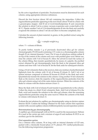 Determination of pesticide residues 
by the active ingredients of pesticides. Fractionation must be determined for each 
column, using appropriate reference substances. 
Discard the first fraction (about 100 ml) containing the impurities. Collect the 
organochlorine pesticides appearing in the next eluate (about 70 ml) in a flask with 
a ground-glass stopper. Add l0 ml of 2,2,4-trimethylpentane R and concentrate 
the solution to about 5 ml in a rotary vacuum evaporator and a water-bath at 30– 
40 °C. Pipette another 5 ml of 2,2,4-trimethylpentane R into the flask and carefully 
evaporate the solution to about 1 ml (do not allow to become completely dry). 
Calculate the amount of plant material, in grams, in the purified extract using the 
following formula: 
57 
V 590 × sample weight in g 
where V = volume of filtrate. 
To purify further, transfer 1 g of previously deactivated silica gel for column 
chromatography (70-230 mesh) containing 1.5% water, to a chromatographic column 
(length 25 cm, internal diameter 7 mm). Put 10 mm of anhydrous sodium sulfate R 
on top of the content of the column and cover with purified glass wool. Before use, 
rinse the column with 5 ml of hexane R. Allow the solvent to reach the surface of 
the column filling, then transfer quantitatively, by means of a pipette, the purified 
extract obtained by gel chromatography from the flask to the prepared silica gel 
column and rinse with 1 ml of hexane R. Set the flask aside for subsequent elutions. 
Using a 10-ml volumetric flask as the receiver, elute any residues of polychlorinated 
biphenyls from the column with 10 ml of hexane R (eluate 0). Add 2 ml of an 
elution mixture composed of toluene R/hexane R (35:65) to the flask and swirl. 
Quantitatively transfer the solution to the column. Using another 10-ml volumetric 
flask as the receiver, elute the majority of the organochlorine pesticides from the 
silica gel column using 6 ml of the same elution mixture. Dilute the contents of the 
flasks to volume with the elution mixture (eluate 1). 
Rinse the flask with 2 ml of toluene R and transfer it quantitatively to the column. 
Collect the eluate in a third 10-ml volumetric flask. Add 8 ml of toluene R to the 
flask, swirl and transfer the solution to the silica gel column; elute the remaining 
organochlorine pesticides using the same receiver. Dilute the contents of the flask 
to volume with toluene R (eluate 2). 
Evaluate the test solutions by capillary gas chromatography using an electron capture 
detector (ECD). Confirm the findings obtained for the main column (first separation 
system) with a second capillary column of different polarity (second separation system). 
Determination by gas chromatography 
A capillary gas chromatograph with an ECD is used for the measurement. Helium 
R is used as the carrier gas and a mixture of argon R and methane R (95:5) as an 
auxiliary gas for the detection. 
First separation system 
Use a vitreous silica column, 30 m long with an internal diameter of 0.25 mm, 
packed with a chemically bound phase of 5% phenyl, 95% methyl-polysiloxane. 
Use the following temperature programme: 
 