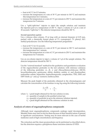 Quality control methods for herbal materials 
58 
— heat at 60 °C for 0.5 minutes; 
— increase the temperature at a rate of 30 °C per minute to 160 °C and maintain 
this temperature for 2 minutes; 
— increase the temperature at a rate of 2 °C per minute to 250 °C and maintain this 
temperature for 5 minutes. 
Use a “split/split-free” injector to inject the sample solution and maintain 
the injection port at a temperature of 240 °C. Inject a volume of 1 μl at a rate of 
30 seconds (“split-free”). The detector temperature should be 300 °C. 
Second separation system 
Use a vitreous silica column, 15 m long with an internal diameter of 0.25 mm, 
packed with a chemically bound phase of 7% cyanopropyl, 7% phenyl, 86% 
methyl-polysiloxane. Use the following temperature programme: 
— heat at 60 °C for 12 seconds; 
— increase the temperature at a rate of 30 °C per minute to 180 °C and maintain 
this temperature for 1 minute; 
— increase the temperature at a rate of 2 °C per minute to 250 °C and maintain this 
temperature for 5 minutes. 
Use an on-column injector to inject a volume of 1 μl of the sample solution. The 
detector temperature should be 300 °C. 
Use the “external standard” method for the qualitative and quantitative evaluation 
of the organochlorine pesticides in the test solutions with reference solutions 
of the following pesticides: α-, β-, γ- and δ-hexachlorocyclohexane (HCH); 
hexachlorobenzene; quintozene; aldrin; dieldrin; endrin; α- and β-endosulfan; 
endosulfan sulfate; heptachlor, heptachlorepoxide; camphechlor; TDE, DDE and 
DDT (both o,p’- and p,p’-isomers); methoxychlor. 
Measure the peak height of the pesticides obtained in the chromatograms and 
calculate the concentration of the residues in mg/kg using the following formula: 
ht × 10 
× 
wr 
w hr 
where ht = peak height obtained for the test solution in mm; 
w = quantity of sample in the purified extract (g); 
wr= quantity of pesticide in ng in the reference solution injected; 
hr = peak height obtained for the reference solution in mm. 
Analysis of esters of organophosphorus compounds 
Although most organophosphorus compounds undergo rapid decomposition, 
Member States may elect to test for them because of their harmful nature if present 
in significant concentrations. Testing may be more relevant in the case of herbal 
medicines used at high concentrations and frequency. 
The extraction and the clean-up procedures can be performed as described above, 
but the detection requires a phosphorus flame ionization detector (P-FID). 
 