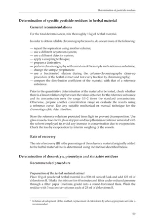 Determination of pesticide residues 
59 
Determination of specific pesticide residues in herbal material 
General recommendations 
For the total determination, mix thoroughly 1 kg of herbal material. 
In order to obtain reliable chromatographic results, do one or more of the following: 
— repeat the separation using another column; 
— use a different separation system; 
— use a different detector system; 
— apply a coupling technique; 
— prepare a derivative; 
— perform chromatography with a mixture of the sample and a reference substance; 
— change the sample preparation; 
— use a fractionated elution during the column-chromatography clean-up 
procedure of the herbal extract and test every fraction by chromatography; 
— compare the distribution coefficient of the material with that of a reference 
substance. 
Prior to the quantitative determination of the material to be tested, check whether 
there is a linear relationship between the values obtained for the reference substance 
and its concentration over the range 0.1–2 times the standard concentration. 
Otherwise, prepare another concentration range or evaluate the results using 
a reference curve. Use any suitable mechanical or manual technique for the 
chromatographic determination. 
Store the reference solutions protected from light to prevent decomposition. Use 
glass vessels closed with glass stoppers and keep them in a container saturated with 
the solvent employed to avoid any increase in concentration due to evaporation. 
Check the loss by evaporation by interim weighing of the vessels. 
Rate of recovery 
The rate of recovery (R) is the percentage of the reference material originally added 
to the herbal material that is determined using the method described below. 
Determination of desmetryn, prometryn and simazine residues 
Recommended procedure 
Preparation of the herbal material extract 
Place 10 g of powdered herbal material in a 500-ml conical flask and add 125 ml of 
chloroform R.1 Shake the mixture for 60 minutes and filter under reduced pressure 
through a filter paper (medium grade) into a round-bottomed flask. Wash the 
residue with 3 successive volumes each of 25 ml of chloroform R. 
1 In future development of this method, replacement of chloroform by other appropriate solvents is 
recommended. 
 