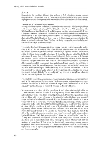 Quality control methods for herbal materials 
60 
Method 
Concentrate the combined filtrates to a volume of 3–5 ml using a rotary vacuum 
evaporator and a water-bath at 40 °C. Transfer the extract to a chromatographic column 
as prepared below, rinsing the round-bottomed flask twice with 5 ml of chloroform R. 
Preparation of chromatographic column 
Use a glass tube (internal diameter 20–22 mm) with a restricted orifice and protected 
with a sintered-glass plate (e.g. P10 or P16, glass filter G4; or P40, glass filter G3). 
Fill the column with chloroform R, and then pour purified aluminium oxide R into 
it to form a 100-mm thick layer. The support material should remain covered with 
chloroform R. After transferring the extract and the rinsing liquids to the column, 
elute with 150 ml of chloroform R at a rate of 1–2 drops per second, collecting the 
eluate in a round-bottomed flask. The first purifying process is completed when no 
further eluate drips from the column. 
Evaporate the eluate to dryness using a rotary vacuum evaporator and a water-bath 
at 40 °C. To the residue add 10 ml of light petroleum R and transfer the 
mixture to a chromatographic column containing a layer of purified aluminium 
oxide R, 50 mm thick, in light petroleum R. Elute the mixture with 90 ml of light 
petroleum R, using this to rinse the round-bottomed flask, at a rate of 1–2 drops 
per second. Discard the eluate. Dissolve any remaining residue, which has not 
dissolved in light petroleum R in 10 ml of a mixture composed of 60 volumes of 
chloroform R, and 40 volumes of light petroleum R and transfer the solution to 
the column. Rinse the round-bottomed flask twice more with 10 ml of the solvent 
mixture. Transfer the liquid used for rinsing to the column. Elute with 120 ml of 
the same solvent mixture, at a rate of 1–2 drops per second and collect the eluate 
in a round-bottomed flask. The second purifying process is completed when no 
further eluate drips from the column. 
Evaporate the eluate to dryness using a rotary vacuum evaporator and a water-bath 
at 40 °C. To prepare a purified extract for the determination by gas chromatography, 
dissolve the residue in sufficient acetone R to produce a volume of 10 ml. If an 
especially purified extract is required, proceed as described below. 
To the residue add 10 ml of light petroleum R and 10 ml of dimethyl sulfoxide 
R. Shake the mixture and transfer it to a separating funnel. Extract the dimethyl 
sulfoxide layer twice with 10 ml of light petroleum R. Discard the petroleum ether 
extract. Then add 100 ml of water to the dimethyl sulfoxide layer and extract 3 
times, each with 20 ml of chloroform R. Extract the combined chloroform extracts 
twice with 20 ml of water and evaporate them to dryness using a rotary vacuum 
evaporator and a water-bath at 40 °C. Transfer the residue together with a mixture 
of 10 ml of light petroleum R and 10 ml of hydrochloric acid (1 mol/l) VS to a 
separating funnel and extract the mixture first with 10 ml and then with 5 ml of 
hydrochloric acid (1 mol/l) VS. Discard the petroleum ether layer and adjust the 
pH of the combined aqueous solutions to a value between 7 and 8 using sodium 
hydroxide (1 mol/l) VS. Extract the solution 3 times, each with 20 ml of chloroform 
R. Dry the combined chloroform extracts with anhydrous sodium sulfate R 
and filter into a round-bottomed flask, rinsing the funnel 3 times with 10.0-ml 
portions of chloroform R. Evaporate the filtrate to dryness using a rotary vacuum 
evaporator and a water-bath at 40 °C. Dissolve the residue in sufficient acetone R 
to produce 10 ml of especially purified extract to be used for the determination by 
gas chromatography. 
 