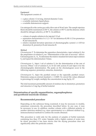 Quality control methods for herbal materials 
62 
Equipment 
The equipment consists of: 
— a glass column 1.2 m long, internal diameter 2 mm; 
— a suitable stationary liquid phase; 
— a suitable diatomaceous support. 
Use nitrogen R as the carrier gas with a flow rate of 30 ml/min. The sample injection 
block should be maintained at 230 °C, the column at 190 °C and the detector, which 
should be nitrogen-selective, at 300 °C. In addition: 
— volume of sample solution to be injected: 2.0 μl; 
— separation characteristics: h ≤ 1.2 × 10-3 for desmetryn R; RS ≥1.2 for prometryn 
R and simazine R; 
— relative standard deviation (precision of chromatographic system): sr. 0.05 for 
desmetryn R, prometryn R and simazine R. 
Method 
Chromatogram T. To determine the separation characteristics, inject solution S2 (for 
the preparation of solution S2 see “Determination of the rate of recovery” above). 
Chromatograms A1–A5. To determine the relative standard deviation inject solution 
S2 and repeat the determination 5 times. 
Chromatogram S2. Inject 1 ml of solution S2 for the determination of the rate of 
recovery. Dilute 1 ml of solution S2 to 10 ml with acetone R and inject it for the 
chromatographic determination. The peaks on the chromatogram occur in the 
following sequence: prometryn, simazine, desmetryn. 
Chromatogram P2. Inject the purified extract or the especially purified extract. 
Determine using an external standard: a = 0.0005. To convert the values obtained 
to percentage by weight, multiply the concentration in mg/kg by 104. 
The total maximum permissible amount of residues due to desmetryn, prometryn 
and simazine is 2 mg/kg of herbal material. 
Determination of specific organochlorine, organophosphorus 
and pyrethroid insecticide residues 
Recommended procedure 
Depending on the substance being examined, it may be necessary to modify, 
sometimes extensively, the procedure described below. In any case, it may 
be necessary to use, in addition, another column with a different polarity or 
another detection method (e.g. mass spectrometry) or a different method (e.g. 
immunochemical method) to confirm the results obtained. 
This procedure is valid only for the analysis of samples of herbal materials 
containing less than 15% water. Samples with a higher content of water may 
be dried, provided it has been shown that the drying procedure does not 
significantly affect the pesticide content. 
 