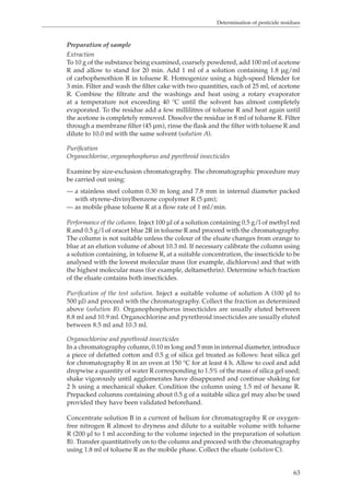Determination of pesticide residues 
Preparation of sample 
Extraction 
To 10 g of the substance being examined, coarsely powdered, add 100 ml of acetone 
R and allow to stand for 20 min. Add 1 ml of a solution containing 1.8 μg/ml 
of carbophenothion R in toluene R. Homogenize using a high-speed blender for 
3 min. Filter and wash the filter cake with two quantities, each of 25 ml, of acetone 
R. Combine the filtrate and the washings and heat using a rotary evaporator 
at a temperature not exceeding 40 °C until the solvent has almost completely 
evaporated. To the residue add a few millilitres of toluene R and heat again until 
the acetone is completely removed. Dissolve the residue in 8 ml of toluene R. Filter 
through a membrane filter (45 μm), rinse the flask and the filter with toluene R and 
dilute to 10.0 ml with the same solvent (solution A). 
Purification 
Organochlorine, organophosphorus and pyrethroid insecticides 
Examine by size-exclusion chromatography. The chromatographic procedure may 
be carried out using: 
— a stainless steel column 0.30 m long and 7.8 mm in internal diameter packed 
63 
with styrene-divinylbenzene copolymer R (5 μm); 
— as mobile phase toluene R at a flow rate of 1 ml/min. 
Performance of the column. Inject 100 μl of a solution containing 0.5 g/l of methyl red 
R and 0.5 g/l of oracet blue 2R in toluene R and proceed with the chromatography. 
The column is not suitable unless the colour of the eluate changes from orange to 
blue at an elution volume of about 10.3 ml. If necessary calibrate the column using 
a solution containing, in toluene R, at a suitable concentration, the insecticide to be 
analysed with the lowest molecular mass (for example, dichlorvos) and that with 
the highest molecular mass (for example, deltamethrin). Determine which fraction 
of the eluate contains both insecticides. 
Purification of the test solution. Inject a suitable volume of solution A (100 μl to 
500 μl) and proceed with the chromatography. Collect the fraction as determined 
above (solution B). Organophosphorus insecticides are usually eluted between 
8.8 ml and 10.9 ml. Organochlorine and pyrethroid insecticides are usually eluted 
between 8.5 ml and 10.3 ml. 
Organochlorine and pyrethroid insecticides 
In a chromatography column, 0.10 m long and 5 mm in internal diameter, introduce 
a piece of defatted cotton and 0.5 g of silica gel treated as follows: heat silica gel 
for chromatography R in an oven at 150 °C for at least 4 h. Allow to cool and add 
dropwise a quantity of water R corresponding to 1.5% of the mass of silica gel used; 
shake vigorously until agglomerates have disappeared and continue shaking for 
2 h using a mechanical shaker. Condition the column using 1.5 ml of hexane R. 
Prepacked columns containing about 0.5 g of a suitable silica gel may also be used 
provided they have been validated beforehand. 
Concentrate solution B in a current of helium for chromatography R or oxygen-free 
nitrogen R almost to dryness and dilute to a suitable volume with toluene 
R (200 μl to 1 ml according to the volume injected in the preparation of solution 
B). Transfer quantitatively on to the column and proceed with the chromatography 
using 1.8 ml of toluene R as the mobile phase. Collect the eluate (solution C). 
 
