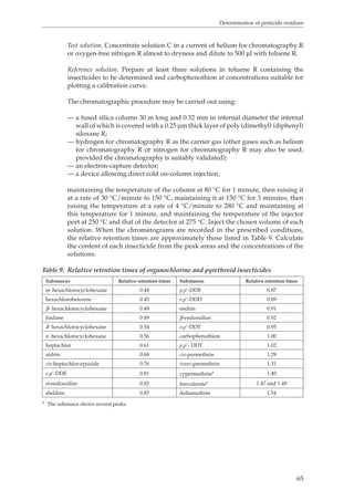 Determination of pesticide residues 
Test solution. Concentrate solution C in a current of helium for chromatography R 
or oxygen-free nitrogen R almost to dryness and dilute to 500 μl with toluene R. 
Reference solution. Prepare at least three solutions in toluene R containing the 
insecticides to be determined and carbophenothion at concentrations suitable for 
plotting a calibration curve. 
65 
The chromatographic procedure may be carried out using: 
— a fused silica column 30 m long and 0.32 mm in internal diameter the internal 
wall of which is covered with a 0.25 μm thick layer of poly (dimethyl) (diphenyl) 
siloxane R; 
— hydrogen for chromatography R as the carrier gas (other gases such as helium 
for chromatography R or nitrogen for chromatography R may also be used, 
provided the chromatography is suitably validated); 
— an electron-capture detector; 
— a device allowing direct cold on-column injection, 
maintaining the temperature of the column at 80 °C for 1 minute, then raising it 
at a rate of 30 °C/minute to 150 °C, maintaining it at 150 °C for 3 minutes, then 
raising the temperature at a rate of 4 °C/minute to 280 °C and maintaining at 
this temperature for 1 minute, and maintaining the temperature of the injector 
port at 250 °C and that of the detector at 275 °C. Inject the chosen volume of each 
solution. When the chromatograms are recorded in the prescribed conditions, 
the relative retention times are approximately those listed in Table 9. Calculate 
the content of each insecticide from the peak areas and the concentrations of the 
solutions. 
Table 9. Relative retention times of organochlorine and pyrethroid insecticides 
Substances Relative retention times Substances Relative retention times 
α- hexachlorocyclohexane 0.44 p,p’-DDE 0.87 
hexachlorobenzene 0.45 o,p’-DDD 0.89 
β- hexachlorocyclohexane 0.49 endrin 0.91 
lindane 0 49 β-endosulfan 0.92 
δ- hexachlorocyclohexane 0.54 o,p’-DDT 0.95 
ε- hexachlorocyclohexane 0.56 carbophenothion 1.00 
heptachlor 0.61 p,p’- DDT 1.02 
aldrin 0.68 cis-permethrin 1.29 
cis-heptachlor-epoxide 0.76 trans-permethrin 1.31 
o,p’-DDE 0.81 cypermethrina 1.40 
α-endosulfan 0.82 fenvaleratea 1.47 and 1.49 
dieldrin 0.87 deltamethrin 1.54 
a The substance shows several peaks. 
 
