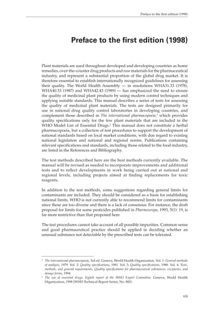 Preface to the first edition (1998) 
Preface to the first edition (1998) 
Plant materials are used throughout developed and developing countries as home 
remedies, over-the-counter drug products and raw materials for the pharmaceutical 
industry, and represent a substantial proportion of the global drug market. It is 
therefore essential to establish internationally recognized guidelines for assessing 
their quality. The World Health Assembly — in resolutions WHA31.33 (1978), 
WHA40.33 (1987) and WHA42.43 (1989) — has emphasized the need to ensure 
the quality of medicinal plant products by using modern control techniques and 
applying suitable standards. This manual describes a series of tests for assessing 
the quality of medicinal plant materials. The tests are designed primarily for 
use in national drug quality control laboratories in developing countries, and 
complement those described in The international pharmacopoeia,1 which provides 
quality specifications only for the few plant materials that are included in the 
WHO Model List of Essential Drugs.2 This manual does not constitute a herbal 
pharmacopoeia, but a collection of test procedures to support the development of 
national standards based on local market conditions, with due regard to existing 
national legislation and national and regional norms. Publications containing 
relevant specifications and standards, including those related to the food industry, 
are listed in the References and Bibliography. 
The test methods described here are the best methods currently available. The 
manual will be revised as needed to incorporate improvements and additional 
tests and to reflect developments in work being carried out at national and 
regional levels, including projects aimed at finding replacements for toxic 
reagents. 
In addition to the test methods, some suggestions regarding general limits for 
contaminants are included. They should be considered as a basis for establishing 
national limits. WHO is not currently able to recommend limits for contaminants 
since these are too diverse and there is a lack of consensus. For instance, the draft 
proposal for limits for some pesticides published in Pharmeuropa, 1993, 5(1): 19, is 
far more restrictive than that proposed here. 
The test procedures cannot take account of all possible impurities. Common sense 
and good pharmaceutical practice should be applied in deciding whether an 
unusual substance not detectable by the prescribed tests can be tolerated. 
1 The international pharmacopoeia, 3rd ed. Geneva, World Health Organization. Vol. 1: General methods 
of analysis, 1979. Vol. 2: Quality specifications, 1981. Vol. 3; Quality specifications, 1988. Vol. 4: Tests, 
methods, and general requirements. Quality specifications for pharmaceutical substances, excipients, and 
dosage forms, 1994. 
2 The use of essential drugs. Eighth report of the WHO Expert Committee. Geneva, World Health 
Organization, 1998 (WHO Technical Report Series, No. 882). 
vii 
 