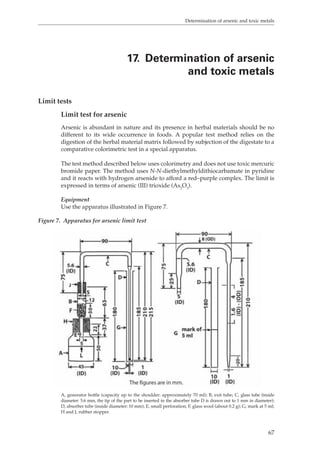 Determination of arsenic and toxic metals 
17. Determination of arsenic 
and toxic metals 
67 
Limit tests 
Limit test for arsenic 
Arsenic is abundant in nature and its presence in herbal materials should be no 
different to its wide occurrence in foods. A popular test method relies on the 
digestion of the herbal material matrix followed by subjection of the digestate to a 
comparative colorimetric test in a special apparatus. 
The test method described below uses colorimetry and does not use toxic mercuric 
bromide paper. The method uses N-N-diethylmethyldithiocarbamate in pyridine 
and it reacts with hydrogen arsenide to afford a red–purple complex. The limit is 
expressed in terms of arsenic (III) trioxide (As2O3). 
Equipment 
Use the apparatus illustrated in Figure 7. 
Figure 7. Apparatus for arsenic limit test 
A, generator bottle (capacity up to the shoulder: approximately 70 ml); B, exit tube; C, glass tube (inside 
diameter: 5.6 mm, the tip of the part to be inserted in the absorber tube D is drawn out to 1 mm in diameter); 
D, absorber tube (inside diameter: 10 mm); E, small perforation; F, glass wool (about 0.2 g); G, mark at 5 ml; 
H and J, rubber stopper. 
 