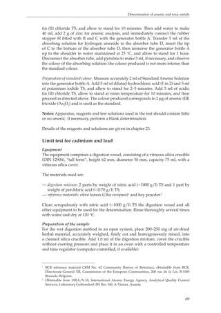 Determination of arsenic and toxic metals 
tin (II) chloride TS, and allow to stand for 10 minutes. Then add water to make 
40 ml, add 2 g of zinc for arsenic analysis, and immediately connect the rubber 
stopper H fitted with B and C with the generator bottle A. Transfer 5 ml of the 
absorbing solution for hydrogen arsenide to the absorber tube D, insert the tip 
of C to the bottom of the absorber tube D, then immerse the generator bottle A 
up to the shoulder in water maintained at 25 °C, and allow to stand for 1 hour. 
Disconnect the absorber tube, add pyridine to make 5 ml, if necessary, and observe 
the colour of the absorbing solution: the colour produced is not more intense than 
the standard colour. 
Preparation of standard colour. Measure accurately 2 ml of Standard Arsenic Solution 
into the generator bottle A. Add 5 ml of diluted hydrochloric acid (1 in 2) and 5 ml 
of potassium iodide TS, and allow to stand for 2–3 minutes. Add 5 ml of acidic 
tin (II) chloride TS, allow to stand at room temperature for 10 minutes, and then 
proceed as directed above. The colour produced corresponds to 2 μg of arsenic (III) 
trioxide (As2O3) and is used as the standard. 
Notes: Apparatus, reagents and test solutions used in the test should contain little 
or no arsenic. If necessary, perform a blank determination. 
69 
Details of the reagents and solutions are given in chapter 23. 
Limit test for cadmium and lead 
Equipment 
The equipment comprises a digestion vessel, consisting of a vitreous silica crucible 
(DIN 12904), “tall form”, height 62 mm, diameter 50 mm, capacity 75 ml, with a 
vitreous silica cover. 
The materials used are: 
— digestion mixture: 2 parts by weight of nitric acid (~1000 g/l) TS and 1 part by 
weight of perchloric acid (~1170 g/l) TS; 
— reference materials: olive leaves (Olea europaea)1 and hay powder.2 
Clean scrupulously with nitric acid (~1000 g/l) TS the digestion vessel and all 
other equipment to be used for the determination. Rinse thoroughly several times 
with water and dry at 120 °C. 
Preparation of the sample 
For the wet digestion method in an open system, place 200–250 mg of air-dried 
herbal material, accurately weighed, finely cut and homogeneously mixed, into 
a cleaned silica crucible. Add 1.0 ml of the digestion mixture, cover the crucible 
without exerting pressure and place it in an oven with a controlled temperature 
and time regulator (computer-controlled, if available). 
1 BCR reference material CRM No. 62 Community Bureau of Reference, obtainable from BCR, 
Directorate-General XII, Commission of the European Communities, 200 rue de la Loi, B-1049 
Brussels, Belgium. 
2 Obtainable from IAEA/V-10, International Atomic Energy Agency, Analytical Quality Control 
Services, Laboratory Geibersdorf, PO Box 100, A-Vienna, Austria. 
 