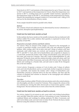 Quality control methods for herbal materials 
70 
Heat slowly to 100 °C and maintain at this temperature for up to 3 hours; then heat 
to 120 °C and maintain at this temperature for 2 hours. Raise the temperature very 
slowly to 240 °C, avoiding losses due to possible violent reactions, especially in 
the temperature range of 160–200 °C, and maintain at this temperature for 4 hours. 
Dissolve the remaining dry inorganic residue in 2.5 ml of nitric acid (~1000 g/l) TS 
and use for the determination of heavy metals. 
Every sample should be tested in parallel with a blank. 
Method 
The contents of lead and cadmium may be determined by inverse voltammetry or 
by atomic absorption spectrophotometry. 
Limit test for total toxic metals as lead 
In this method, the heavy metals are the metallic inclusions that are darkened with 
sodium sulfide TS in acidic solution; their quantity is expressed in terms of the 
quantity of lead (Pb). 
Preparation of sample solution and blank solution 
Test solution. Place an amount of the sample, as directed in the monograph, in 
a quartz or porcelain crucible, cover loosely with a lid, and carbonize by gentle 
ignition. After cooling, add 2 ml of nitric acid and 5 drops of sulfuric acid, heat 
cautiously until white fumes are evolved, and incinerate by ignition between 
500 °C and 600 °C. Cool, add 2 ml of hydrochloric acid, evaporate to dryness in 
a water-bath, moisten the residue with 3 drops of hydrochloric acid, add 10 ml of 
hot water, and warm for 2 minutes. Then add 1 drop of phenolphthalein TS, add 
ammonia TS drop by drop until the solution develops a pale red colour, add 2 ml 
of dilute acetic acid, filter, if necessary, and wash with 10 ml of water. Transfer the 
filtrate and washings to a Nessler tube, and add water to make 50 ml. Designate 
this as the test solution. 
Control solution. Evaporate a mixture of 2 ml of nitric acid, 5 drops of sulfuric 
acid, and 2 ml of hydrochloric acid on a water-bath, further evaporate to dryness 
on a sand-bath, and moisten the residue with 3 drops of hydrochloric acid. 
Hereinafter, proceed as directed above for the test solution, and then add the 
volume of standard lead solution as directed in the monograph and sufficient 
water to make 50 ml. 
Procedure 
Add 1 drop of sodium sulfide TS both to the test solution and to the control solution, 
mix thoroughly, and allow to stand for 5 minutes. Then compare the colours of the 
two solutions by viewing the tubes downwards or transversely against a white 
background. The test solution has no more colour than the control solution. 
Limit test for total toxic metals as lead in extracts 
Test solution. Ignite 0.3 g of extracts to ash, warm with 3 ml of dilute hydrochloric 
acid, and filter. Wash the residue with two 5 ml portions of water. Neutralize the 
combined filtrate and washings by adding ammonia TS, filter, if necessary, and 
add 2 ml of dilute acetic acid and water to make 50 ml. Perform the heavy metals 
limit test using this solution as the test solution. 
 