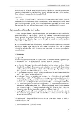 Determination of arsenic and toxic metals 
Control solution. Proceed with 3 ml of dilute hydrochloric acid in the same manner 
as directed above for the preparation of the test solution, and add 3 ml of standard 
lead solution 1 ppm, and water to make 50 ml. 
Procedure 
Add 1 drop of sodium sulfide TS to both the test solution and to the control solution, 
mix thoroughly, and allow to stand for 5 minutes. Then compare the colours of the 
two solutions by viewing the tubes downwards or transversely against a white 
background. The test solution has no more colour than the control solution. 
71 
Determination of specific toxic metals 
Atomic absorption spectrometry (AA) is used for the determination of the amount 
or concentration of specific heavy metals. AA uses the phenomenon that atoms 
in the ground state absorb light of a specific wavelength, characteristic of the 
particular atom, when the light passes through an atomic vapour layer of the 
element to be determined. 
Caution must be exercised when using the recommended closed high-pressure 
digestion vessels and microwave laboratory equipment, and the operators 
should be fully familiar with the safety and operating instructions given by the 
manufacturer. 
Procedure 
Equipment 
Usually the apparatus consists of a light source, a sample atomizer, a spectroscope, 
a photometer and a recording system, together with the following: 
O A digestion flask: a polytetrafluoroethylene flask with a volume of about 120 ml, 
fitted with an airtight closure, a valve to adjust the pressure inside the container 
and a polytetrafluoroethylene tube to allow release of gas. A good example is 
the Digestion Vessel Assembly P/N ZZ 1000. 
O A system for making flasks airtight, using the same torsional force. One example is 
the CEM Capping station calibration. 
O A microwave oven, with a magnetron frequency of 2450 MHz, with a selectable 
output from 0 to 630 ± 70 W in 1% increments, a programmable digital computer, 
a polytetrafluoroethylene-coated microwave cavity with a variable speed 
exhaust fan, a rotating turntable drive system and exhaust tubing to vent fumes. 
O An atomic absorption spectrometer, equipped with an appropriate lamp for each 
element as source of radiation and a deuterium lamp as background corrector; 
the system is fitted with a sample atomiser of which there are three types (the 
flame type, the electrochemical type and the cold-vapour type). 
O A graphite furnace (electrochemical type) is used as an atomization device 
for cadmium, copper, iron, lead, nickel and zinc. One example is the Vapour 
Generation Accessory. 
An automated continuous-flow hydride vapour generation system is used for 
arsenic and mercury.1 
1 The Vapour Generation Accessory is suitable. 
 