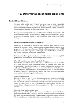 Determination of microorganisms 
18. Determination of microorganisms 
75 
Total viable aerobic count 
The total viable aerobic count (TVC) of the herbal material being examined is 
determined, as specified in the test procedure below, using one of the following 
methods: membrane-filtration, plate count or serial dilution. Aerobic bacteria and 
fungi (moulds and yeasts) are determined by the TVC. 
Usually a maximum permitted level is set for certain products, but when the TVC 
exceeds this level then it is unnecessary to proceed with determination of specific 
organisms; the material should be rejected without being subjected to further 
testing. 
Pretreatment of the test herbal material 
Depending on the nature of the crude herbal material, grind, dissolve, dilute, 
suspend or emulsify it using a suitable method and eliminate any antimicrobial 
properties by dilution, neutralization or filtration. Either phosphate buffer pH 7.2; 
buffered sodium chloride-peptone solution, pH 7.0; or fluid medium, used for the 
test, is used to suspend or dilute the test specimen. 
Some materials have special requirements, which have to be met for acceptable 
pretreatment to be performed. Some examples are as follows: 
Materials containing tannins, antimicrobial substances 
Some herbal preparations present difficulties in determining levels of microbes 
(e.g. those containing high contents of tannins or essential oils). When test 
specimens have antimicrobial activity or contain antimicrobial substances, any 
such antimicrobial properties are removed as mentioned above. For the test, use a 
mixture of several portions selected at random from the bulk or from the contents 
of a sufficient number of containers. If the test specimens are diluted with fluid 
medium, the test should be performed quickly. 
Water-soluble materials 
Dissolve or dilute 10 g or 10 ml of plant material, unless otherwise specified in 
the test procedure for the material concerned, in lactose broth or another suitable 
medium proven to have no antimicrobial activity under the conditions of the test. 
Adjust the volume to 100 ml with the same medium (Note that some materials may 
require the use of larger volumes). If necessary, adjust the pH of the suspension to 
about 7. 
Non-fatty materials insoluble in water 
Suspend 10 g or 10 ml of the herbal material, unless otherwise specified in the test 
procedure for the material concerned, in lactose broth or another suitable medium 
proven to have no antimicrobial activity under the conditions of the test; dilute to 
100 ml with the same medium (Note that some materials may require the use of a 
 
