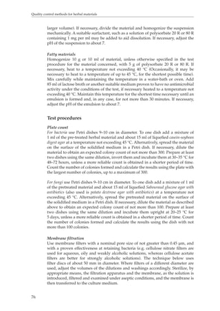 Quality control methods for herbal materials 
76 
larger volume). If necessary, divide the material and homogenize the suspension 
mechanically. A suitable surfactant, such as a solution of polysorbate 20 R or 80 R 
containing 1 mg per ml may be added to aid dissolution. If necessary, adjust the 
pH of the suspension to about 7. 
Fatty materials 
Homogenize 10 g or 10 ml of material, unless otherwise specified in the test 
procedure for the material concerned, with 5 g of polysorbate 20 R or 80 R. If 
necessary, heat to a temperature not exceeding 40 °C (Occasionally, it may be 
necessary to heat to a temperature of up to 45 °C, for the shortest possible time). 
Mix carefully while maintaining the temperature in a water-bath or oven. Add 
85 ml of lactose broth or another suitable medium proven to have no antimicrobial 
activity under the conditions of the test, if necessary heated to a temperature not 
exceeding 40 °C. Maintain this temperature for the shortest time necessary until an 
emulsion is formed and, in any case, for not more than 30 minutes. If necessary, 
adjust the pH of the emulsion to about 7. 
Test procedures 
Plate count 
For bacteria use Petri dishes 9–10 cm in diameter. To one dish add a mixture of 
1 ml of the pre-treated herbal material and about 15 ml of liquefied casein-soybean 
digest agar at a temperature not exceeding 45 °C. Alternatively, spread the material 
on the surface of the solidified medium in a Petri dish. If necessary, dilute the 
material to obtain an expected colony count of not more than 300. Prepare at least 
two dishes using the same dilution, invert them and incubate them at 30–35 °C for 
48–72 hours, unless a more reliable count is obtained in a shorter period of time. 
Count the number of colonies formed and calculate the results using the plate with 
the largest number of colonies, up to a maximum of 300. 
For fungi use Petri dishes 9–10 cm in diameter. To one dish add a mixture of 1 ml 
of the pretreated material and about 15 ml of liquefied Sabouraud glucose agar with 
antibiotics (also used is potato dextrose agar with antibiotics) at a temperature not 
exceeding 45 °C. Alternatively, spread the pretreated material on the surface of 
the solidified medium in a Petri dish. If necessary, dilute the material as described 
above to obtain an expected colony count of not more than 100. Prepare at least 
two dishes using the same dilution and incubate them upright at 20–25 °C for 
5 days, unless a more reliable count is obtained in a shorter period of time. Count 
the number of colonies formed and calculate the results using the dish with not 
more than 100 colonies. 
Membrane filtration 
Use membrane filters with a nominal pore size of not greater than 0.45 μm, and 
with a proven effectiveness at retaining bacteria (e.g. cellulose nitrate filters are 
used for aqueous, oily and weakly alcoholic solutions, whereas cellulose acetate 
filters are better for strongly alcoholic solutions). The technique below uses 
filter discs of about 50 mm in diameter. Where filters of a different diameter are 
used, adjust the volumes of the dilutions and washings accordingly. Sterilize, by 
appropriate means, the filtration apparatus and the membrane, as the solution is 
introduced, filtered and examined under aseptic conditions, and the membrane is 
then transferred to the culture medium. 
 