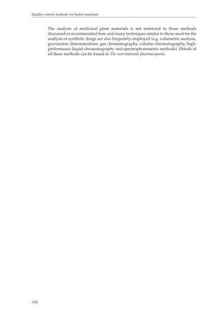 Quality control methods for herbal materials 
viii 
The analysis of medicinal plant materials is not restricted to those methods 
discussed or recommended here and many techniques similar to those used for the 
analysis of synthetic drugs are also frequently employed (e.g. volumetric analysis, 
gravimetric determinations, gas chromatography, column chromatography, high-performance 
liquid chromatography and spectrophotometric methods). Details of 
all these methods can be found in The international pharmacopoeia. 
 