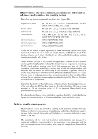 Quality control methods for herbal materials 
78 
Effectiveness of the culture medium, confirmation of antimicrobial 
substances and validity of the counting method 
The following strains are normally used (see also chapter 21): 
Staphylococcus aureus NCIMB 8625 (ATCC 6538-P, CIP 53.156) or NCIMB 9518 
(ATCC 6538, CIP 4.83, IFO 13276) 
Bacillus subtilis NCIMB 8054 (ATCC 6633, CIP 52.62, IFO 3134) 
Escherichia coli NCIMB 8545 (ATCC 8739, CIP 53.126, IFO 3972) 
Candida albicans ATCC 2091 (CIP 1180.79, IFO 1393) or ATCC 10 231 
(NCPF 3179, CIP 48.72, IFO 1594) 
Clostridia botulinum ATCC 19297 (NCTC 7272) 
Clostridium perfringens ATCC 13124 (NCTC 8239) 
Clostridium tetani ATCC e19406 (NCTC 279) 
Allow the test strains to grow separately in tubes containing soybean-casein digest 
medium at 30–35 °C for 18–24 hours for aerobic bacteria and between 20–25 °C for 
Candida albicans, for 48 hours (Antibiotics are often added to the culture medium 
to attain a particular selectivity). 
Dilute portions of each of the cultures using buffered sodium chloride-peptone 
solution, pH 7.0 or phosphate buffer, pH 7.2 to prepare test suspensions containing 
50–200 viable colony forming units (cfu) (microorganisms) per ml. Growth-promoting 
qualities are tested by inoculating 1 ml of each microorganism into each 
medium. The test media are satisfactory if clear evidence of growth appears in 
all the inoculated media after incubation at the indicated temperature for 5 days. 
When a count of test organisms with a test specimen is less than one fifth of that 
without the test specimen, any such effect must be eliminated by dilution, filtration, 
neutralization or inactivation. 
To confirm the sterility of the medium and of the diluent and the aseptic performance 
of the test, follow the TVC method using sterile buffered sodium chloride-peptone 
solution, pH 7.0, or phosphate buffer, pH 7.2, as a control. There should be no 
growth of microorganisms. 
To validate the method, a count for the test organism should be obtained differing 
by not more than a factor of 10 from the calculated value for the inoculum. 
Tests for specific microorganisms 
Microbial tests should be applied to starting plant materials, intermediate and 
finished products where necessary. Enterobacteria and certain other Gram-negative 
bacteria Escherichia coli, Salmonella and Staphylococcus aureus are included as target 
strains of the test. 
The conditions of the tests for microbial contamination are designed to 
minimize accidental contamination of the materials being examined and the 
precautions taken must not adversely affect any microorganisms that could be 
revealed. 
 