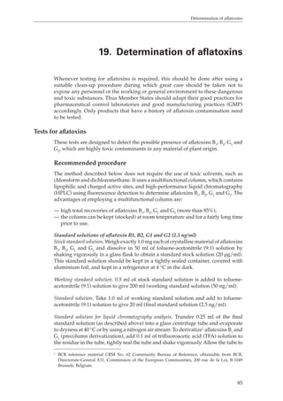 Determination of aflatoxins 
19. Determination of aflatoxins 
Whenever testing for aflatoxins is required, this should be done after using a 
suitable clean-up procedure during which great care should be taken not to 
expose any personnel or the working or general environment to these dangerous 
and toxic substances. Thus Member States should adapt their good practices for 
pharmaceutical control laboratories and good manufacturing practices (GMP) 
accordingly. Only products that have a history of aflatoxin contamination need 
to be tested. 
85 
Tests for aflatoxins 
These tests are designed to detect the possible presence of aflatoxins B1, B2, G1 and 
G2, which are highly toxic contaminants in any material of plant origin. 
Recommended procedure 
The method described below does not require the use of toxic solvents, such as 
chloroform and dichloromethane. It uses a multifunctional column, which contains 
lipophilic and charged active sites, and high-performance liquid chromatography 
(HPLC) using fluorescence detection to determine aflatoxins B1, B2, G1 and G2. The 
advantages of employing a multifunctional column are: 
— high total recoveries of aflatoxins B1, B2, G1 and G2 (more than 85%); 
— the column can be kept (stocked) at room temperature and for a fairly long time 
prior to use. 
Standard solutions of aflatoxin B1, B2, G1 and G2 (2.5 ng/ml) 
Stock standard solution. Weigh exactly 1.0 mg each of crystalline material of aflatoxins 
B1, B2, G1 and G2 and dissolve in 50 ml of toluene-acetonitrile (9:1) solution by 
shaking vigorously in a glass flask to obtain a standard stock solution (20 μg/ml). 
This standard solution should be kept in a tightly sealed container, covered with 
aluminium foil, and kept in a refrigerator at 4 °C in the dark. 
Working standard solution. 0.5 ml of stock standard solution is added to toluene-acetonitrile 
(9:1) solution to give 200 ml (working standard solution (50 ng/ml). 
Standard solution. Take 1.0 ml of working standard solution and add to toluene-acetonitrile 
(9:1) solution to give 20 ml (final standard solution (2.5 ng/ml). 
Standard solution for liquid chromatography analysis. Transfer 0.25 ml of the final 
standard solution (as described above) into a glass centrifuge tube and evaporate 
to dryness at 40 °C or by using a nitrogen air stream. To derivatize1 aflatoxins B1 and 
G1 (precolumn derivatization), add 0.1 ml of trifluoroacetic acid (TFA) solution to 
the residue in the tube, tightly seal the tube and shake vigorously. Allow the tube to 
1 BCR reference material CRM No. 62 Community Bureau of Reference, obtainable from BCR, 
Directorate-General X11, Commission of the European Communities, 200 rue de la Loi, B-1049 
Brussels, Belgium. 
 