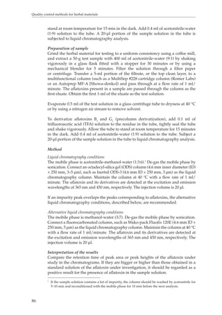 Quality control methods for herbal materials 
86 
stand at room temperature for 15 min in the dark. Add 0.4 ml of acetonitrile:water 
(1:9) solution to the tube. A 20-μl portion of the sample solution in the tube is 
subjected to liquid chromatography analysis. 
Preparation of sample 
Grind the herbal material for testing to a uniform consistency using a coffee mill, 
and extract a 50-g test sample with 400 ml of acetonitrile-water (9:1) by shaking 
vigorously in a glass flask fitted with a stopper for 30 minutes or by using a 
mechanical blender for 5 minutes. Filter the solution through a filter paper 
or centrifuge. Transfer a 5-ml portion of the filtrate, or the top clean layer, to a 
multifunctional column (such as a MultiSep #228 cartridge column (Romer Labs) 
or an Autoprep MF-A [Showa-denko]) and pass through at a flow rate of 1 ml/ 
minute. The aflatoxins present in a sample are passed through the column as the 
first eluate. Obtain the first 1-ml of the eluate as the test solution. 
Evaporate 0.5 ml of the test solution in a glass centrifuge tube to dryness at 40 °C 
or by using a nitrogen air stream to remove solvent. 
To derivatize aflatoxins B1 and G1 (precolumn derivatization), add 0.1 ml of 
trifluoroacetic acid (TFA) solution to the residue in the tube, tightly seal the tube 
and shake vigorously. Allow the tube to stand at room temperature for 15 minutes 
in the dark. Add 0.4 ml of acetonitrile-water (1:9) solution to the tube. Subject a 
20-μl portion of the sample solution in the tube to liquid chromatography analysis. 
Method 
Liquid chromatography conditions 
The mobile phase is acetonitrile-methanol-water (1:3:6).1 De-gas the mobile phase by 
sonication. Connect an octadecyl-silica gel (ODS) column (4.6 mm inner diameter (ID) 
× 250 mm, 3–5 μm), such as Inertsil ODS-3 (4.6 mm ID × 250 mm, 3 μm) as the liquid 
chromatography column. Maintain the column at 40 °C with a flow rate of 1 ml/ 
minute. The aflatoxin and its derivatives are detected at the excitation and emission 
wavelengths of 365 nm and 450 nm, respectively. The injection volume is 20 μl. 
If an impurity peak overlaps the peaks corresponding to aflatoxins, the alternative 
liquid chromatography conditions, described below, are recommended. 
Alternative liquid chromatography conditions 
The mobile phase is methanol-water (3:7). De-gas the mobile phase by sonication. 
Connect a fluorocarbonated column, such as Wako-pack Fluofix 120E (4.6 mm ID × 
250 mm, 5 μm) as the liquid chromatography column. Maintain the column at 40 °C 
with a flow rate of 1 ml/minute. The aflatoxin and its derivatives are detected at 
the excitation and emission wavelengths of 365 nm and 450 nm, respectively. The 
injection volume is 20 μl. 
Interpretation of the results 
Compare the retention time of peak area or peak heights of the aflatoxin under 
study in the chromatograms. If they are bigger or higher than those obtained in a 
standard solution of the aflatoxin under investigation, it should be regarded as a 
positive result for the presence of aflatoxin in the sample solution. 
1 If the sample solution contains a lot of impurity, the column should be washed by acetonitrile for 
5–10 min and reconditioned with the mobile phase for 10 min before the next analysis. 
 