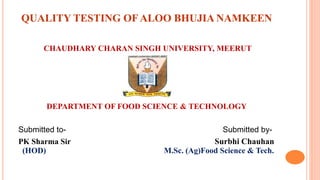 QUALITY TESTING OF ALOO BHUJIA NAMKEEN
CHAUDHARY CHARAN SINGH UNIVERSITY, MEERUT
DEPARTMENT OF FOOD SCIENCE & TECHNOLOGY
Submitted to- Submitted by-
PK Sharma Sir Surbhi Chauhan
(HOD) M.Sc. (Ag)Food Science & Tech.
 