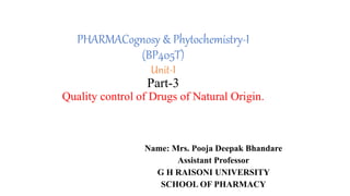 PHARMACognosy & Phytochemistry-I
(BP405T)
Unit-I
Part-3
Quality control of Drugs of Natural Origin.
Name: Mrs. Pooja Deepak Bhandare
Assistant Professor
G H RAISONI UNIVERSITY
SCHOOL OF PHARMACY
 