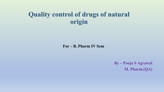 Quality control of drugs of natural
origin
By – Pooja S Agrawal
M. Pharm.(QA)
For – B. Pharm IV Sem
 