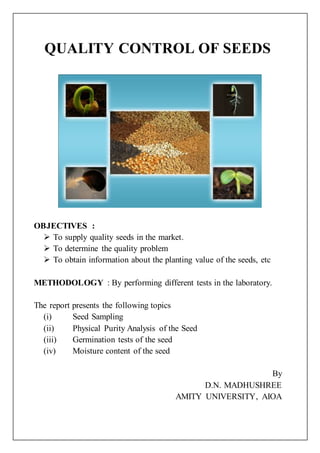QUALITY CONTROL OF SEEDS
OBJECTIVES :
 To supply quality seeds in the market.
 To determine the quality problem
 To obtain information about the planting value of the seeds, etc
METHODOLOGY : By performing different tests in the laboratory.
The report presents the following topics
(i) Seed Sampling
(ii) Physical Purity Analysis of the Seed
(iii) Germination tests of the seed
(iv) Moisture content of the seed
By
D.N. MADHUSHREE
AMITY UNIVERSITY, AIOA
 
