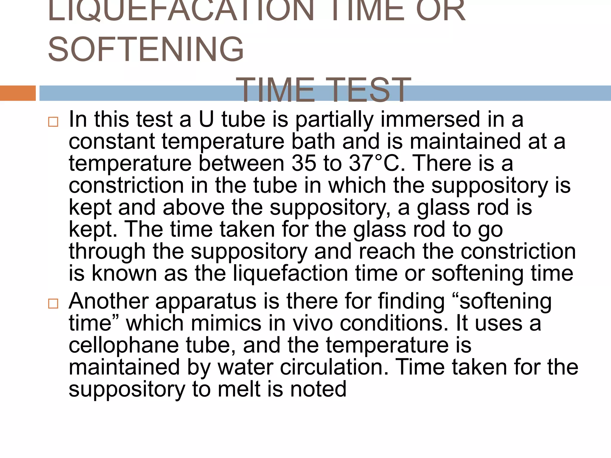 LIQUEFACATION TIME OR
SOFTENING
TIME TEST
 In this test a U tube is partially immersed in a
constant temperature bath and is maintained at a
temperature between 35 to 37°C. There is a
constriction in the tube in which the suppository is
kept and above the suppository, a glass rod is
kept. The time taken for the glass rod to go
through the suppository and reach the constriction
is known as the liquefaction time or softening time
 Another apparatus is there for finding “softening
time” which mimics in vivo conditions. It uses a
cellophane tube, and the temperature is
maintained by water circulation. Time taken for the
suppository to melt is noted
 