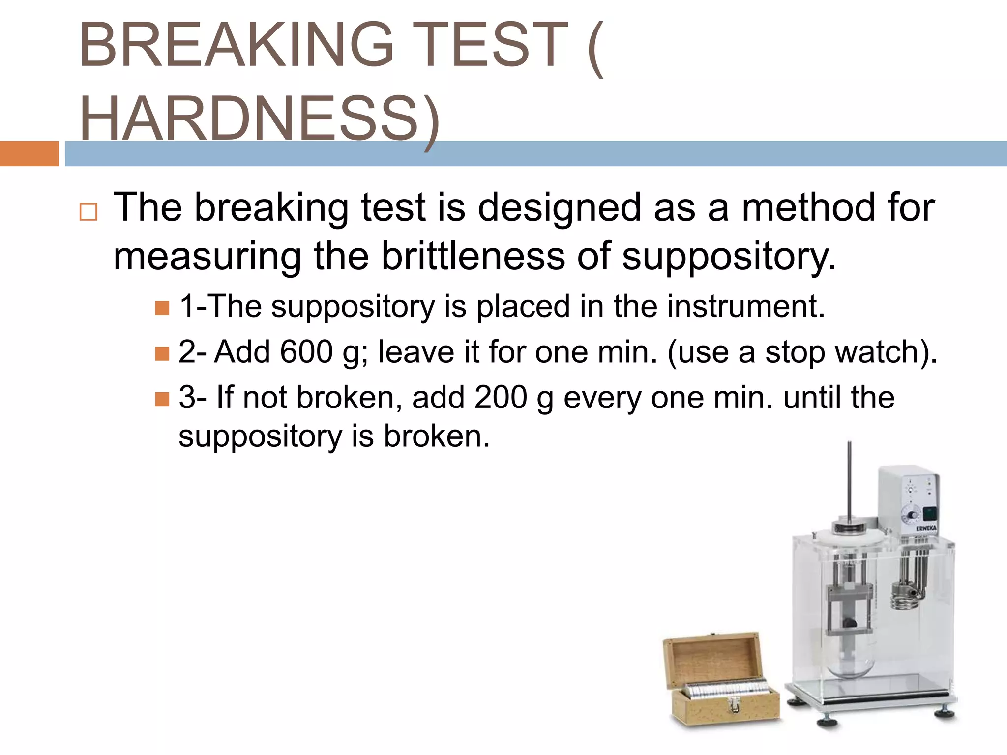 BREAKING TEST (
HARDNESS)
 The breaking test is designed as a method for
measuring the brittleness of suppository.
 1-The suppository is placed in the instrument.
 2- Add 600 g; leave it for one min. (use a stop watch).
 3- If not broken, add 200 g every one min. until the
suppository is broken.
 