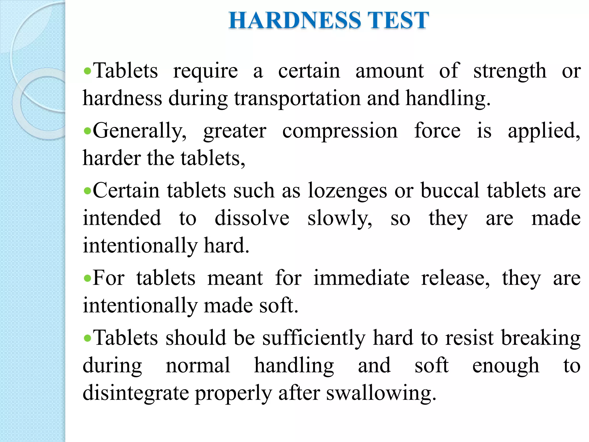 HARDNESS TEST
Tablets require a certain amount of strength or
hardness during transportation and handling.
Generally, greater compression force is applied,
harder the tablets,
Certain tablets such as lozenges or buccal tablets are
intended to dissolve slowly, so they are made
intentionally hard.
For tablets meant for immediate release, they are
intentionally made soft.
Tablets should be sufficiently hard to resist breaking
during normal handling and soft enough to
disintegrate properly after swallowing.
 