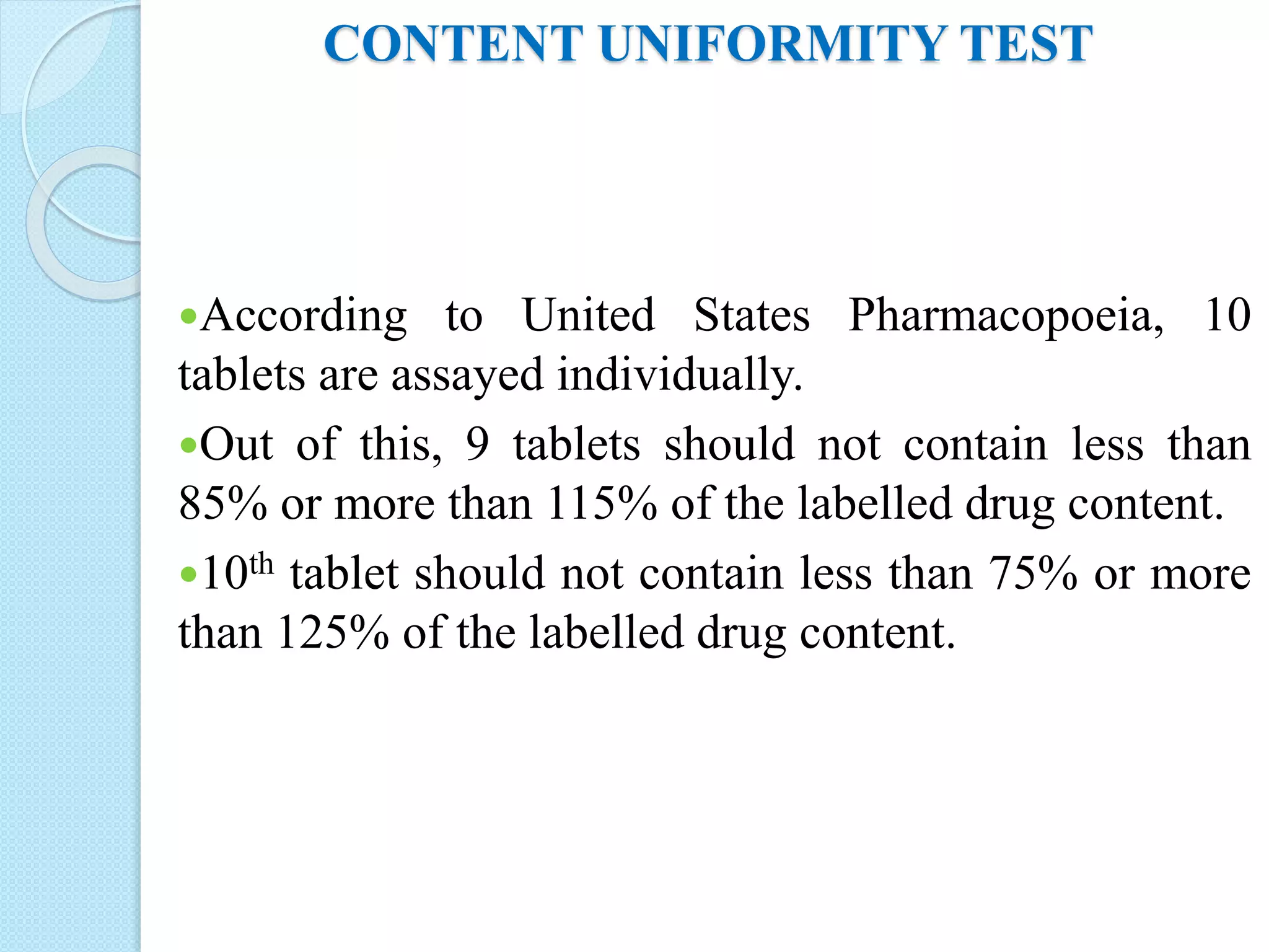 CONTENT UNIFORMITY TEST
According to United States Pharmacopoeia, 10
tablets are assayed individually.
Out of this, 9 tablets should not contain less than
85% or more than 115% of the labelled drug content.
10th tablet should not contain less than 75% or more
than 125% of the labelled drug content.
 