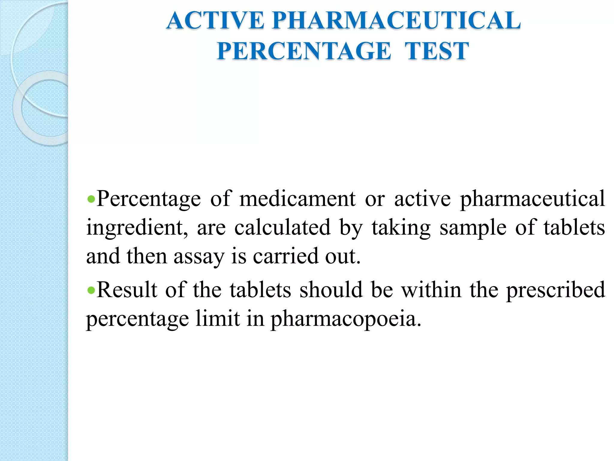 ACTIVE PHARMACEUTICAL
PERCENTAGE TEST
Percentage of medicament or active pharmaceutical
ingredient, are calculated by taking sample of tablets
and then assay is carried out.
Result of the tablets should be within the prescribed
percentage limit in pharmacopoeia.
 