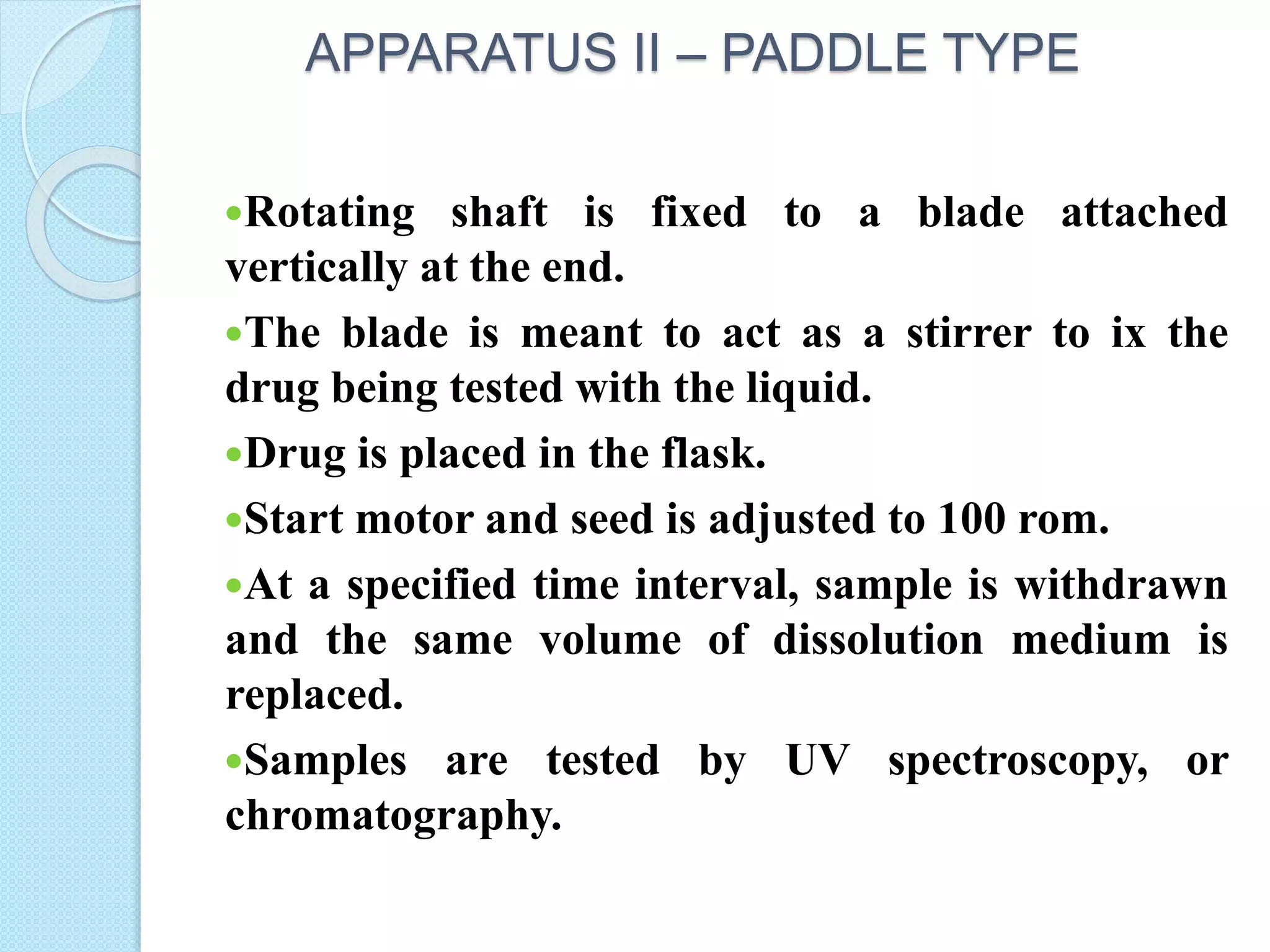 APPARATUS II – PADDLE TYPE
Rotating shaft is fixed to a blade attached
vertically at the end.
The blade is meant to act as a stirrer to ix the
drug being tested with the liquid.
Drug is placed in the flask.
Start motor and seed is adjusted to 100 rom.
At a specified time interval, sample is withdrawn
and the same volume of dissolution medium is
replaced.
Samples are tested by UV spectroscopy, or
chromatography.
 
