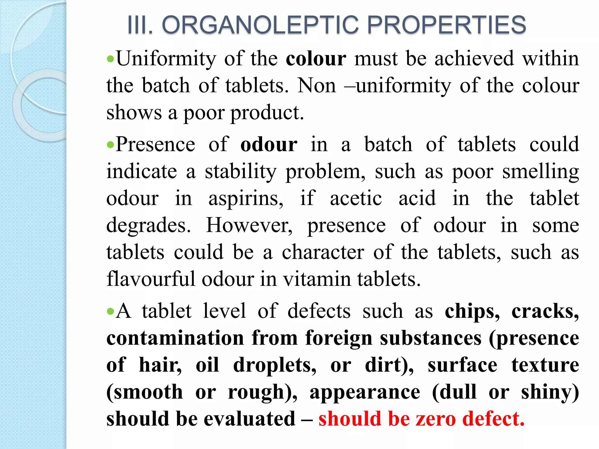 III. ORGANOLEPTIC PROPERTIES
Uniformity of the colour must be achieved within
the batch of tablets. Non –uniformity of the colour
shows a poor product.
Presence of odour in a batch of tablets could
indicate a stability problem, such as poor smelling
odour in aspirins, if acetic acid in the tablet
degrades. However, presence of odour in some
tablets could be a character of the tablets, such as
flavourful odour in vitamin tablets.
A tablet level of defects such as chips, cracks,
contamination from foreign substances (presence
of hair, oil droplets, or dirt), surface texture
(smooth or rough), appearance (dull or shiny)
should be evaluated – should be zero defect.
 