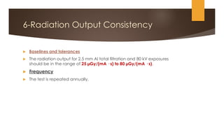6-Radiation Output Consistency
 Baselines and tolerances
 The radiation output for 2.5 mm Al total filtration and 80 kV exposures
should be in the range of 25 µGy/(mA · s) to 80 µGy/(mA · s).
 Frequency
 The test is repeated annually.
 