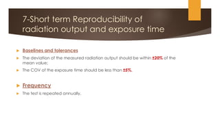 7-Short term Reproducibility of
radiation output and exposure time
 Baselines and tolerances
 The deviation of the measured radiation output should be within ±20% of the
mean value;
 The COV of the exposure time should be less than ±5%.
 Frequency
 The test is repeated annually.
 